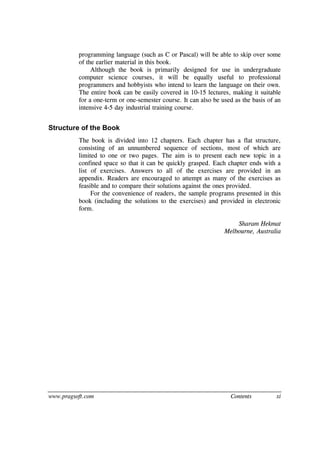 www.pragsoft.com Contents xi
programming language (such as C or Pascal) will be able to skip over some
of the earlier material in this book.
Although the book is primarily designed for use in undergraduate
computer science courses, it will be equally useful to professional
programmers and hobbyists who intend to learn the language on their own.
The entire book can be easily covered in 10-15 lectures, making it suitable
for a one-term or one-semester course. It can also be used as the basis of an
intensive 4-5 day industrial training course.
Structure of the Book
The book is divided into 12 chapters. Each chapter has a flat structure,
consisting of an unnumbered sequence of sections, most of which are
limited to one or two pages. The aim is to present each new topic in a
confined space so that it can be quickly grasped. Each chapter ends with a
list of exercises. Answers to all of the exercises are provided in an
appendix. Readers are encouraged to attempt as many of the exercises as
feasible and to compare their solutions against the ones provided.
For the convenience of readers, the sample programs presented in this
book (including the solutions to the exercises) and provided in electronic
form.
Sharam Hekmat
Melbourne, Australia
 