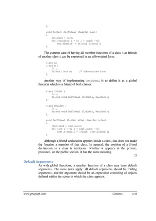 www.pragsoft.com Contents xcvi
};
void IntSet::SetToReal (RealSet &set)
{
set.card = card;
for (register i = 0; i < card; ++i)
set.elems[i] = (float) elems[i];
}
The extreme case of having all member functions of a class A as friends
of another class B can be expressed in an abbreviated form:
class A;
class B {
//...
friend class A; // abbreviated form
};
Another way of implementing SetToReal is to define it as a global
function which is a friend of both classes:
class IntSet {
//...
friend void SetToReal (IntSet&, RealSet&);
};
class RealSet {
//...
friend void SetToReal (IntSet&, RealSet&);
};
void SetToReal (IntSet &iSet, RealSet &rSet)
{
rSet.card = iSet.card;
for (int i = 0; i < iSet.card; ++i)
rSet.elems[i] = (float) iSet.elems[i];
}
Although a friend declaration appears inside a class, that does not make
the function a member of that class. In general, the position of a friend
declaration in a class is irrelevant: whether it appears in the private,
protected, or the public section, it has the same meaning.

Default Arguments
As with global functions, a member function of a class may have default
arguments. The same rules apply: all default arguments should be trailing
arguments, and the argument should be an expression consisting of objects
defined within the scope in which the class appears.
 