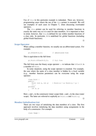 www.pragsoft.com Contents xcviii
}
Use of this in this particular example is redundant. There are, however,
programming cases where the use of the this pointer is essential. We will
see examples of such cases in Chapter 7, when discussing overloaded
operators.
The this pointer can be used for referring to member functions in
exactly the same way as it is used for data members. It is important to bear
in mind, however, that this is defined for use within member functions of
a class only. In particular, it is undefined for global functions (including
global friend functions).

Scope Operator
When calling a member function, we usually use an abbreviated syntax. For
example:
pt.OffsetPt(2,2); // abbreviated form
This is equivalent to the full form:
pt.Point::OffsetPt(2,2); // full form
The full form uses the binary scope operator :: to indicate that OffsetPt is
a member of Point.
In some situations, using the scope operator is essential. For example,
the case where the name of a class member is hidden by a local variable
(e.g., member function parameter) can be overcome using the scope
operator:
class Point {
public:
Point (int x, int y) { Point::x = x; Point::y = y; }
//...
private:
int x, y;
}
Here x and y in the constructor (inner scope) hide x and y in the class (outer
scope). The latter are referred to explicitly as Point::x and Point::y.

Member Initialization List
There are two ways of initializing the data members of a class. The first
approach involves initializing the data members using assignments in the
body of a constructor. For example:
class Image {
 