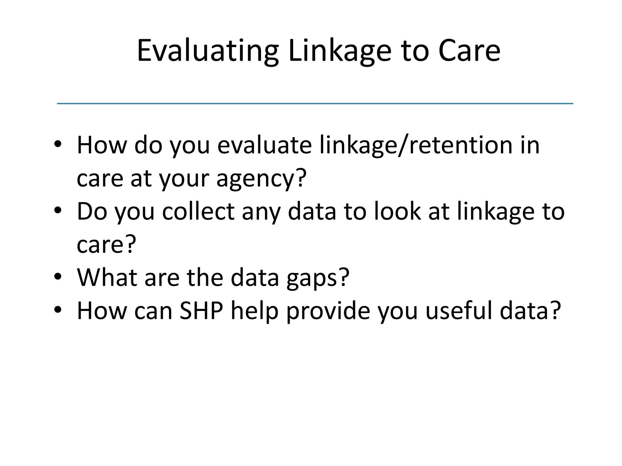 Evaluating Linkage to Care
• How do you evaluate linkage/retention in
care at your agency?
• Do you collect any data to look at linkage to
care?
• What are the data gaps?
• How can SHP help provide you useful data?
 