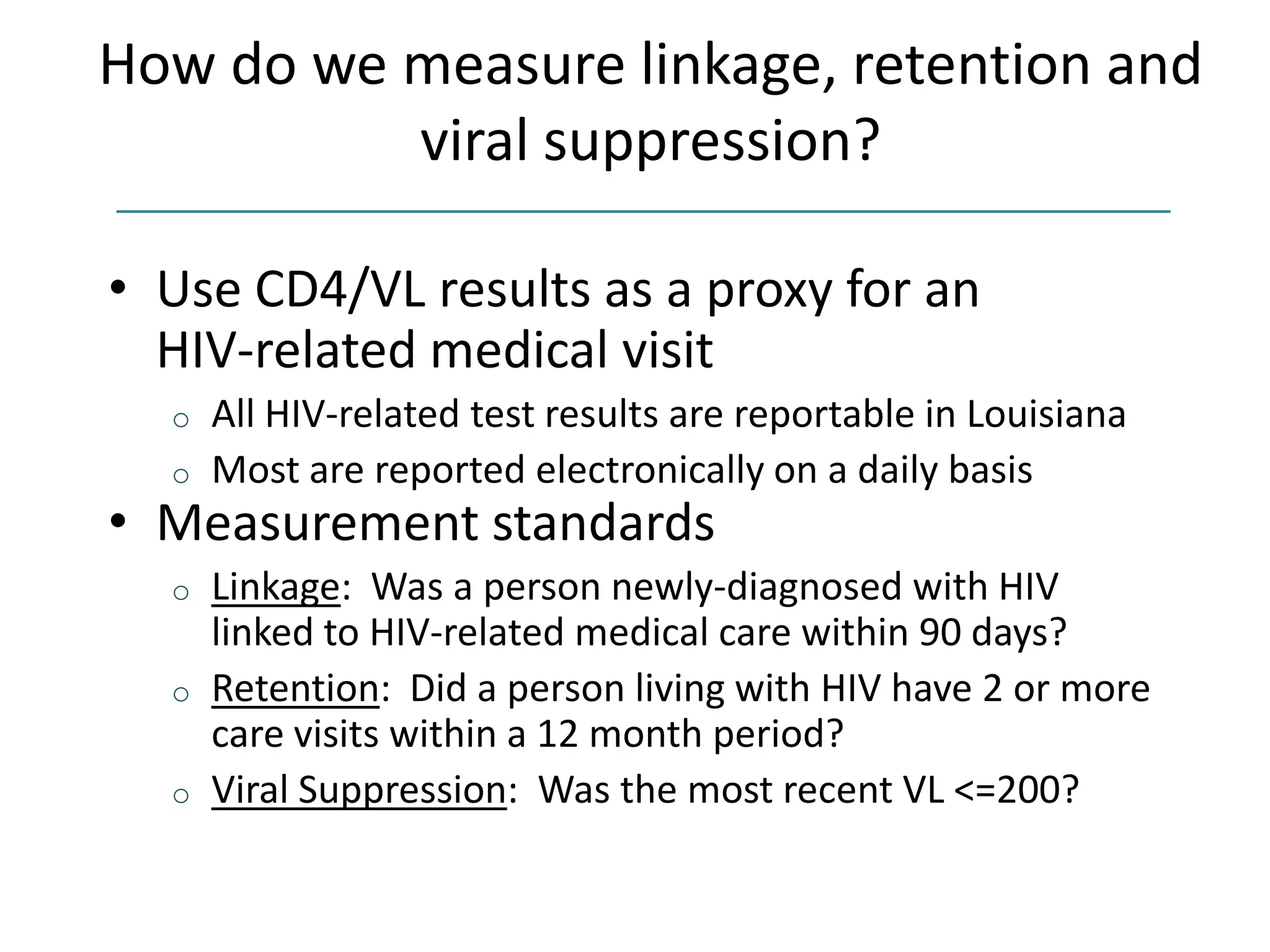 How do we measure linkage, retention and
viral suppression?
• Use CD4/VL results as a proxy for an
HIV-related medical visit
o All HIV-related test results are reportable in Louisiana
o Most are reported electronically on a daily basis
• Measurement standards
o Linkage: Was a person newly-diagnosed with HIV
linked to HIV-related medical care within 90 days?
o Retention: Did a person living with HIV have 2 or more
care visits within a 12 month period?
o Viral Suppression: Was the most recent VL <=200?
 