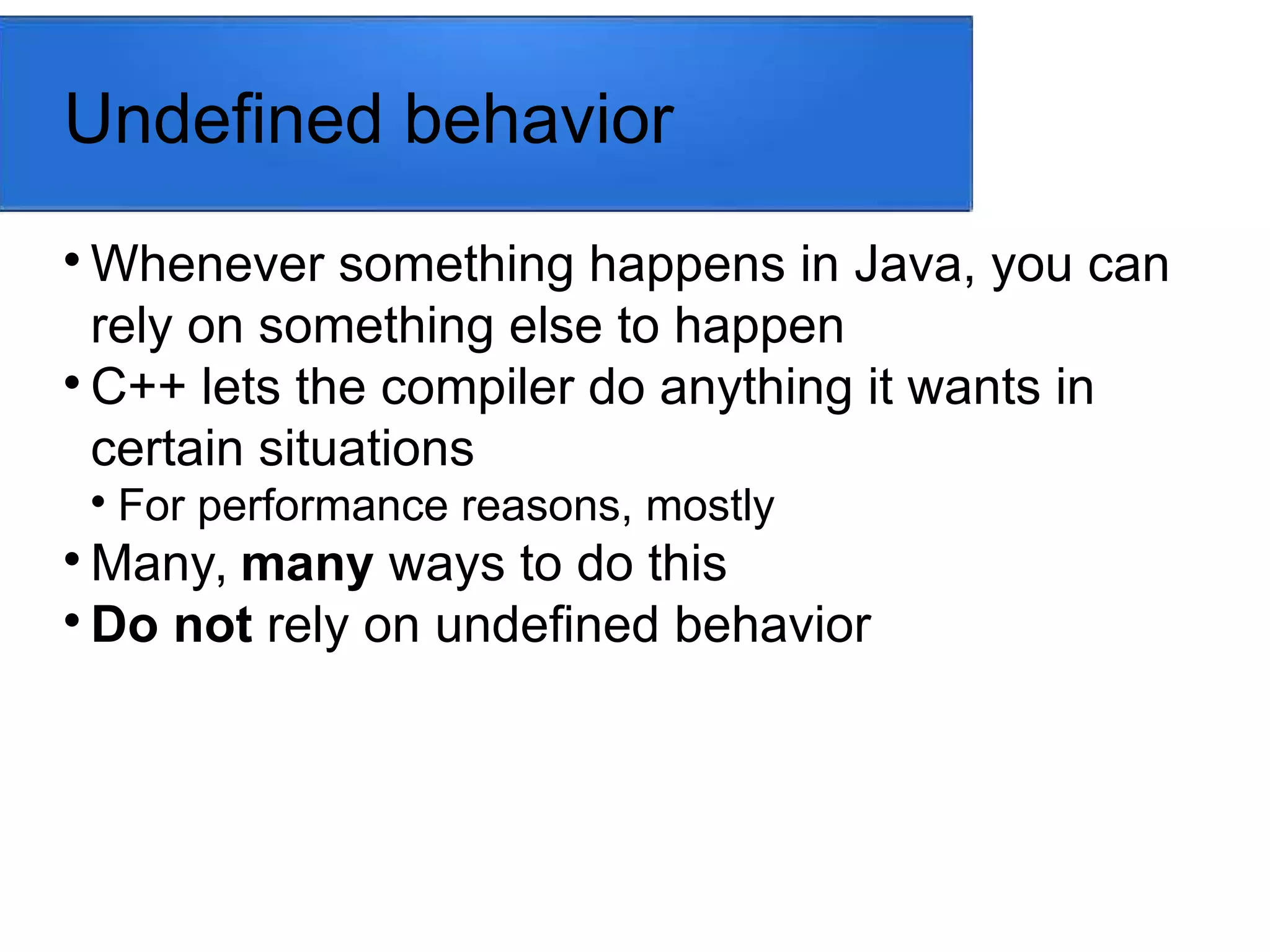 Undefined behavior

Whenever something happens in Java, you can
rely on something else to happen

C++ lets the compiler do anything it wants in
certain situations

For performance reasons, mostly

Many, many ways to do this

Do not rely on undefined behavior
 