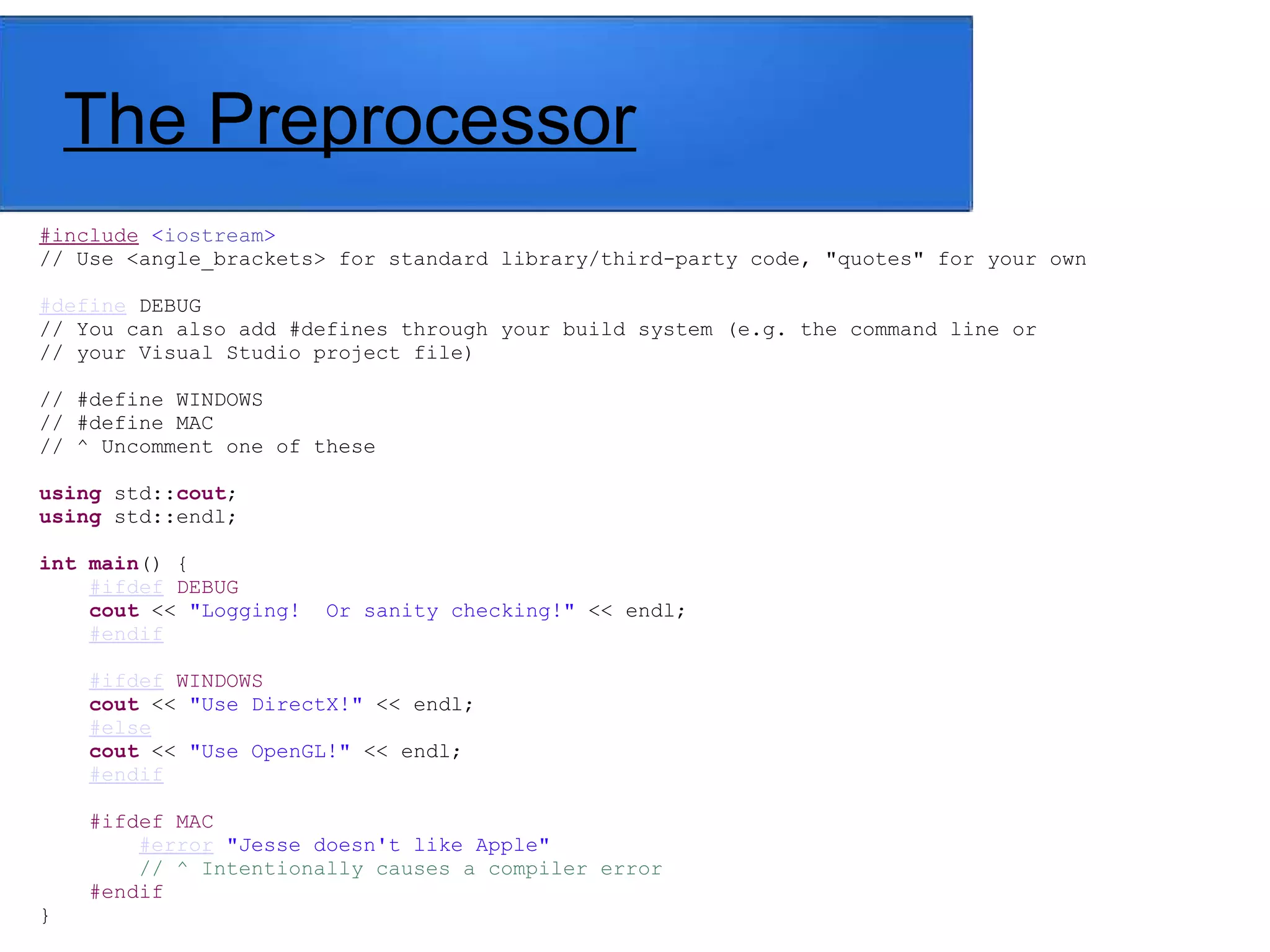 The Preprocessor
#include <iostream>
// Use <angle_brackets> for standard library/third-party code, "quotes" for your own
#define DEBUG
// You can also add #defines through your build system (e.g. the command line or
// your Visual Studio project file)
// #define WINDOWS
// #define MAC
// ^ Uncomment one of these
using std::cout;
using std::endl;
int main() {
#ifdef DEBUG
cout << "Logging! Or sanity checking!" << endl;
#endif
#ifdef WINDOWS
cout << "Use DirectX!" << endl;
#else
cout << "Use OpenGL!" << endl;
#endif
#ifdef MAC
#error "Jesse doesn't like Apple"
// ^ Intentionally causes a compiler error
#endif
}
 