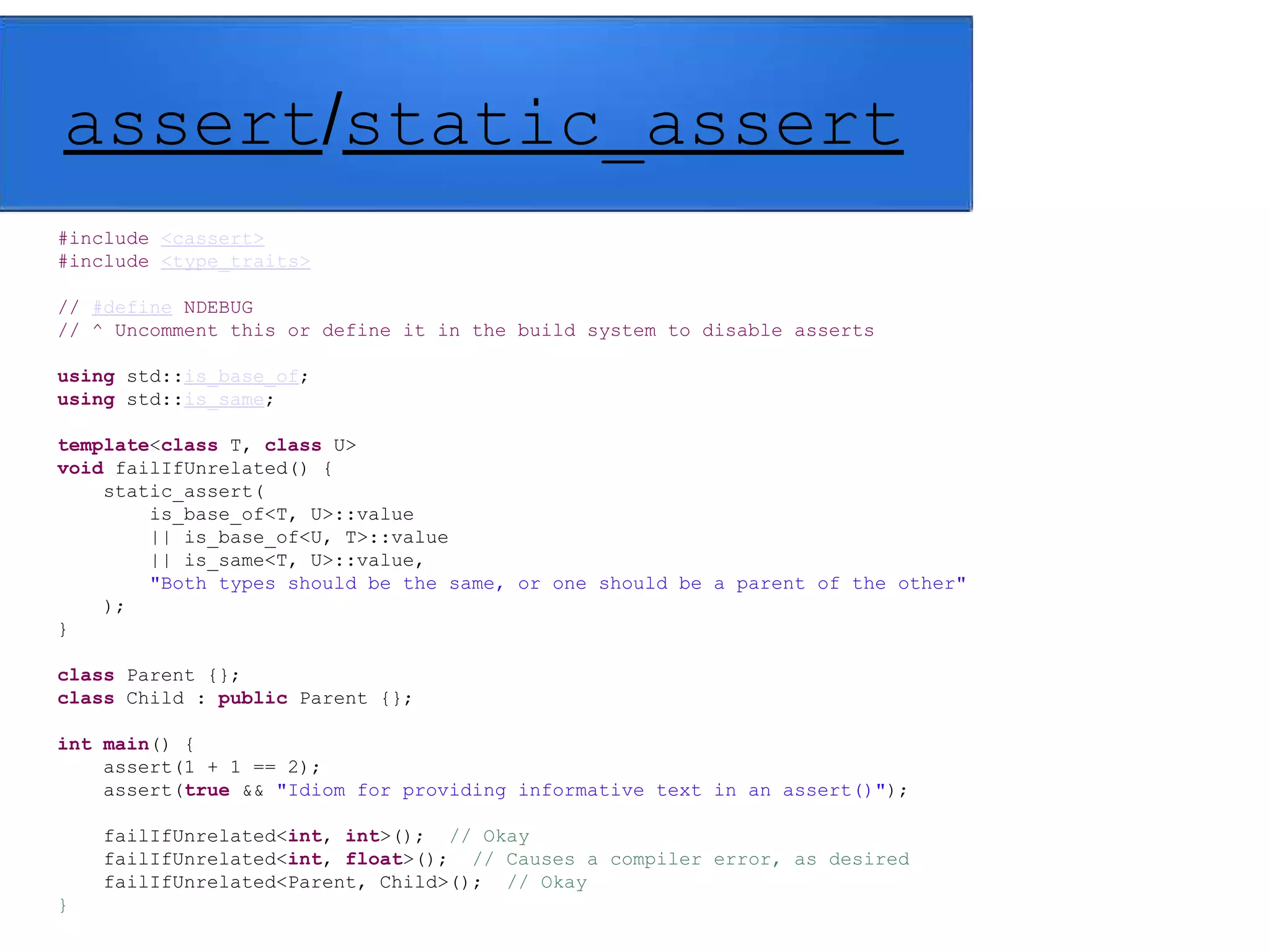 assert/static_assert
#include <cassert>
#include <type_traits>
// #define NDEBUG
// ^ Uncomment this or define it in the build system to disable asserts
using std::is_base_of;
using std::is_same;
template<class T, class U>
void failIfUnrelated() {
static_assert(
is_base_of<T, U>::value
|| is_base_of<U, T>::value
|| is_same<T, U>::value,
"Both types should be the same, or one should be a parent of the other"
);
}
class Parent {};
class Child : public Parent {};
int main() {
assert(1 + 1 == 2);
assert(true && "Idiom for providing informative text in an assert()");
failIfUnrelated<int, int>(); // Okay
failIfUnrelated<int, float>(); // Causes a compiler error, as desired
failIfUnrelated<Parent, Child>(); // Okay
}
 