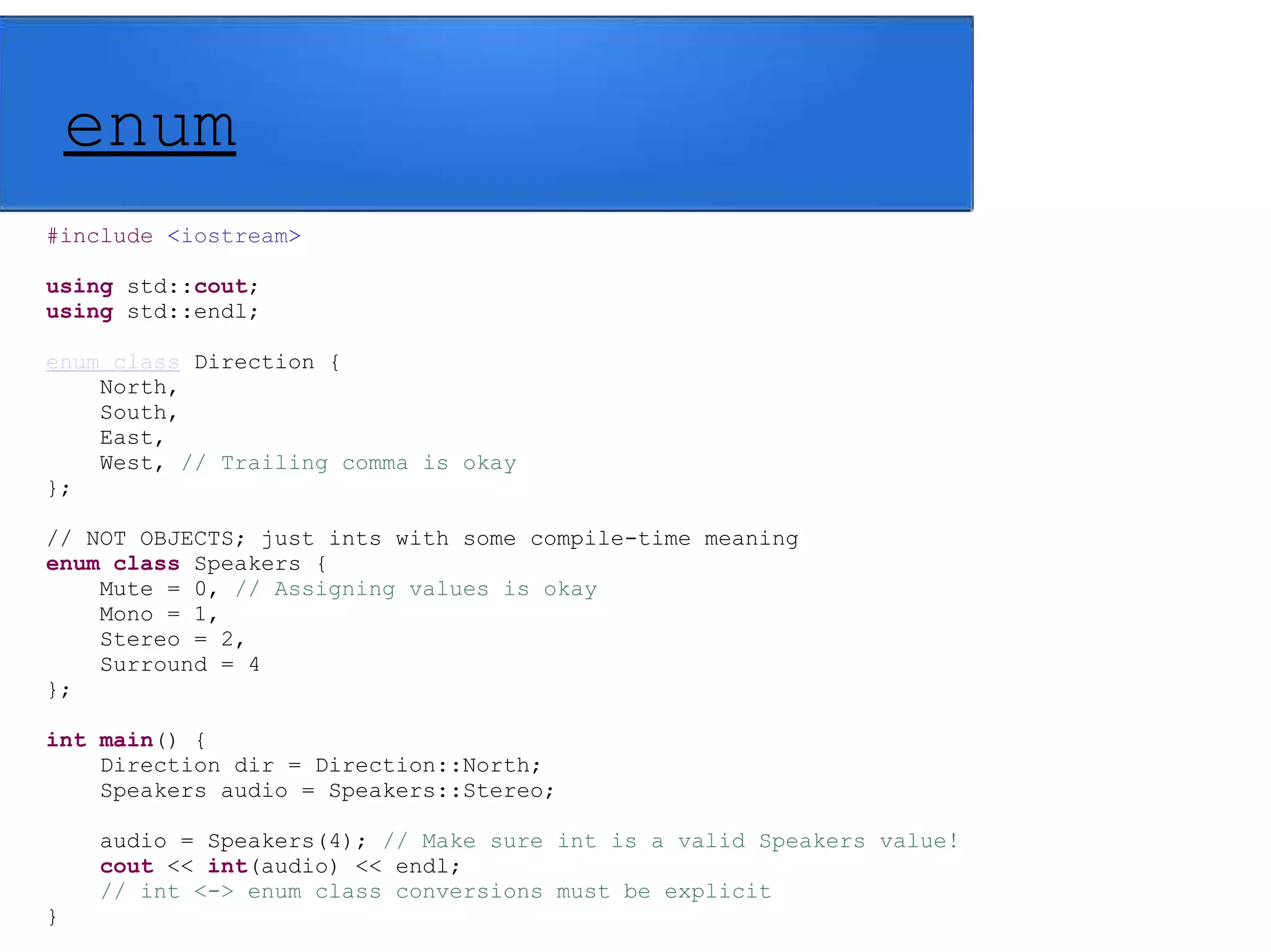 enum
#include <iostream>
using std::cout;
using std::endl;
enum class Direction {
North,
South,
East,
West, // Trailing comma is okay
};
// NOT OBJECTS; just ints with some compile-time meaning
enum class Speakers {
Mute = 0, // Assigning values is okay
Mono = 1,
Stereo = 2,
Surround = 4
};
int main() {
Direction dir = Direction::North;
Speakers audio = Speakers::Stereo;
audio = Speakers(4); // Make sure int is a valid Speakers value!
cout << int(audio) << endl;
// int <-> enum class conversions must be explicit
}
 