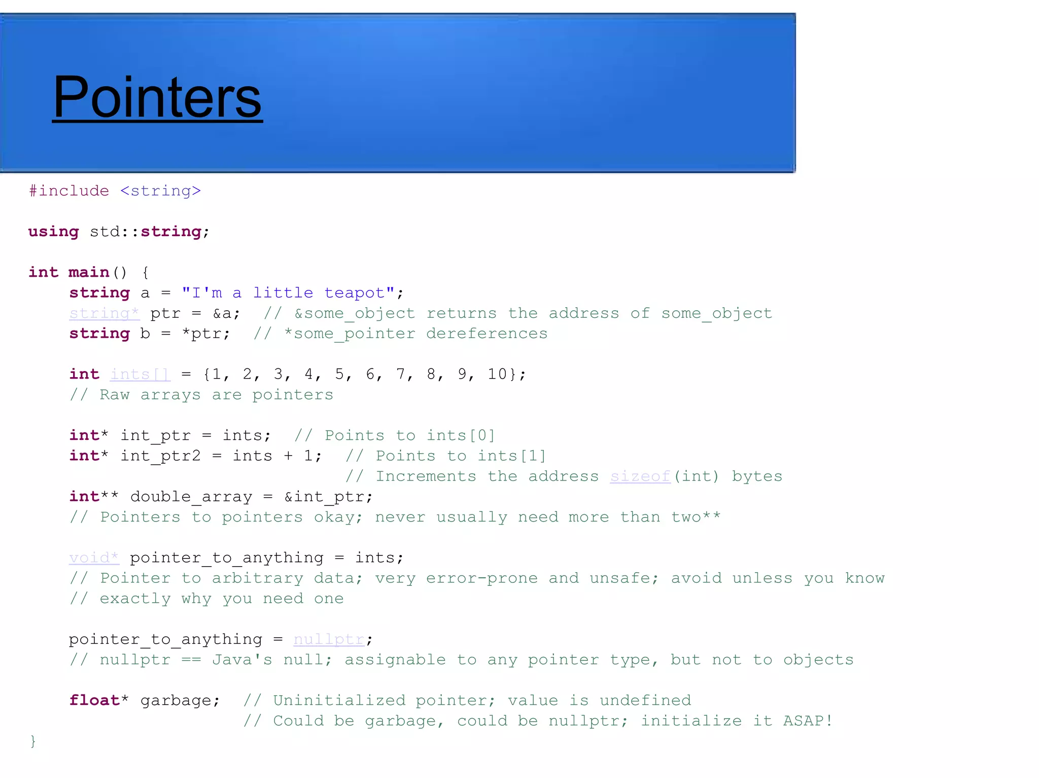 Pointers
#include <string>
using std::string;
int main() {
string a = "I'm a little teapot";
string* ptr = &a; // &some_object returns the address of some_object
string b = *ptr; // *some_pointer dereferences
int ints[] = {1, 2, 3, 4, 5, 6, 7, 8, 9, 10};
// Raw arrays are pointers
int* int_ptr = ints; // Points to ints[0]
int* int_ptr2 = ints + 1; // Points to ints[1]
// Increments the address sizeof(int) bytes
int** double_array = &int_ptr;
// Pointers to pointers okay; never usually need more than two**
void* pointer_to_anything = ints;
// Pointer to arbitrary data; very error-prone and unsafe; avoid unless you know
// exactly why you need one
pointer_to_anything = nullptr;
// nullptr == Java's null; assignable to any pointer type, but not to objects
float* garbage; // Uninitialized pointer; value is undefined
// Could be garbage, could be nullptr; initialize it ASAP!
}
 
