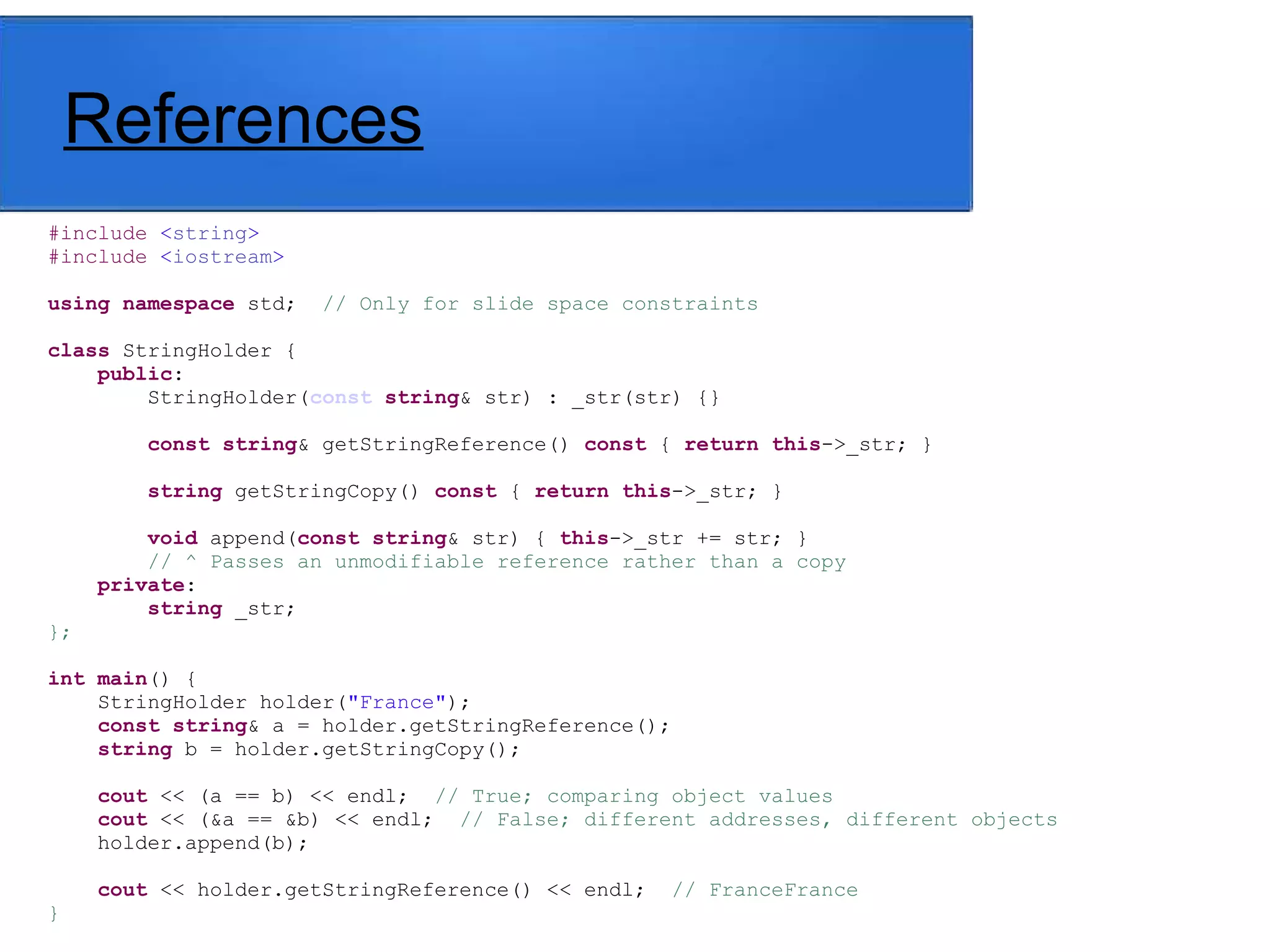 References
#include <string>
#include <iostream>
using namespace std; // Only for slide space constraints
class StringHolder {
public:
StringHolder(const string& str) : _str(str) {}
const string& getStringReference() const { return this->_str; }
string getStringCopy() const { return this->_str; }
void append(const string& str) { this->_str += str; }
// ^ Passes an unmodifiable reference rather than a copy
private:
string _str;
};
int main() {
StringHolder holder("France");
const string& a = holder.getStringReference();
string b = holder.getStringCopy();
cout << (a == b) << endl; // True; comparing object values
cout << (&a == &b) << endl; // False; different addresses, different objects
holder.append(b);
cout << holder.getStringReference() << endl; // FranceFrance
}
 