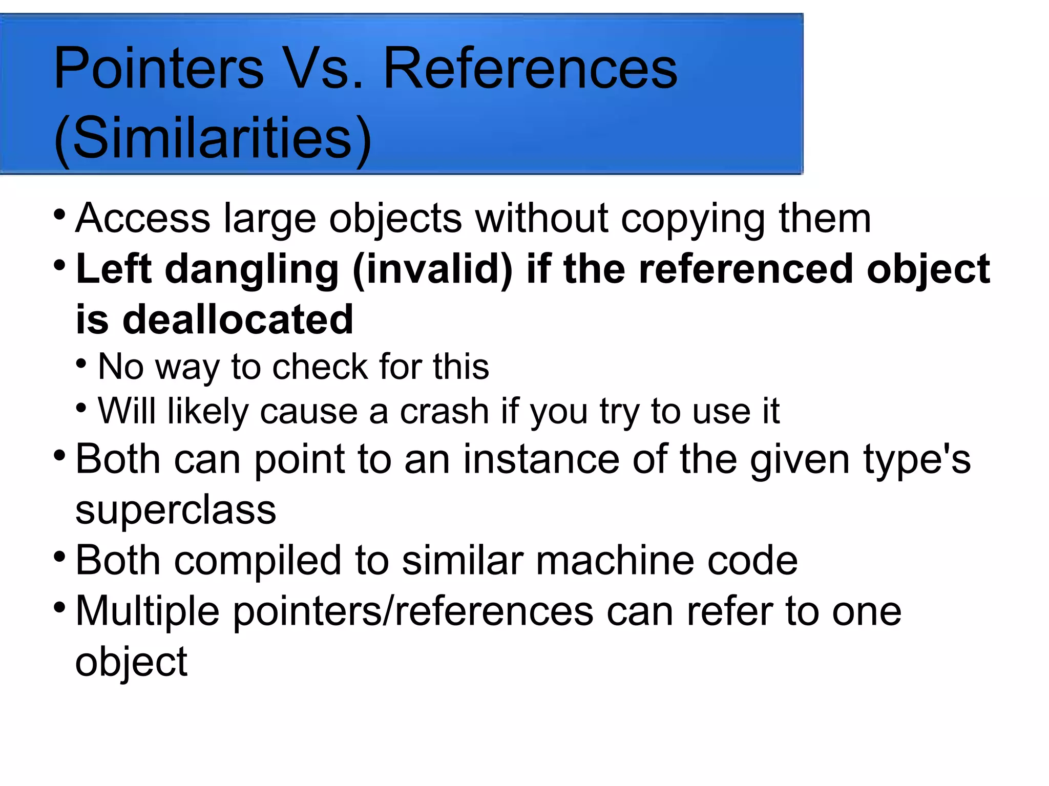 Pointers Vs. References
(Similarities)

Access large objects without copying them

Left dangling (invalid) if the referenced object
is deallocated

No way to check for this

Will likely cause a crash if you try to use it

Both can point to an instance of the given type's
superclass

Both compiled to similar machine code

Multiple pointers/references can refer to one
object
 