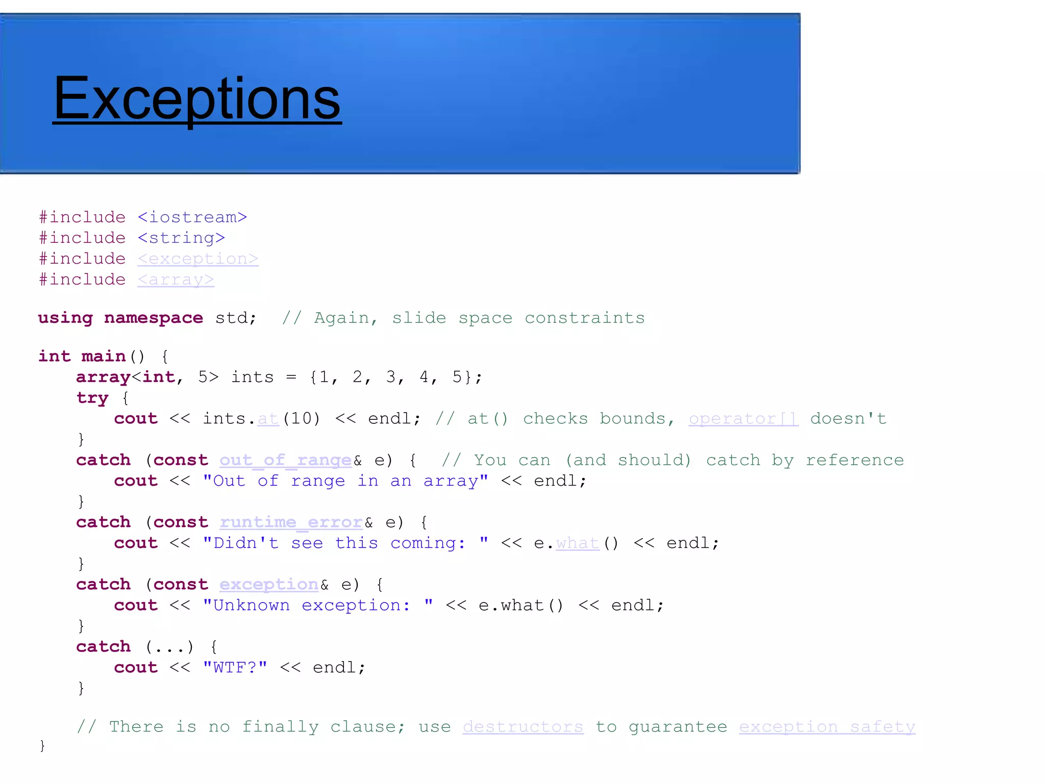 Exceptions
#include <iostream>
#include <string>
#include <exception>
#include <array>
using namespace std; // Again, slide space constraints
int main() {
array<int, 5> ints = {1, 2, 3, 4, 5};
try {
cout << ints.at(10) << endl; // at() checks bounds, operator[] doesn't
}
catch (const out_of_range& e) { // You can (and should) catch by reference
cout << "Out of range in an array" << endl;
}
catch (const runtime_error& e) {
cout << "Didn't see this coming: " << e.what() << endl;
}
catch (const exception& e) {
cout << "Unknown exception: " << e.what() << endl;
}
catch (...) {
cout << "WTF?" << endl;
}
// There is no finally clause; use destructors to guarantee exception safety
}
 