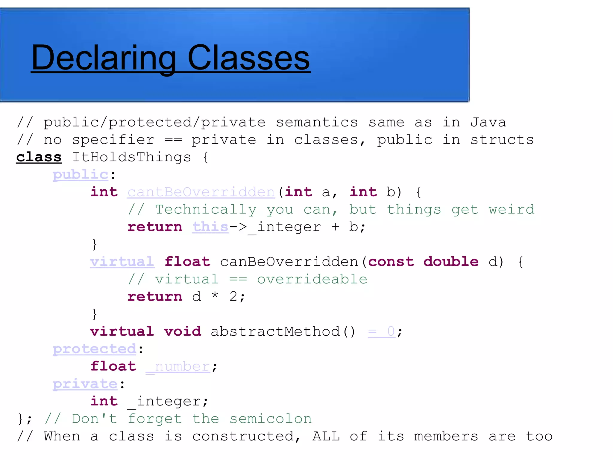 Declaring Classes
// public/protected/private semantics same as in Java
// no specifier == private in classes, public in structs
class ItHoldsThings {
public:
int cantBeOverridden(int a, int b) {
// Technically you can, but things get weird
return this->_integer + b;
}
virtual float canBeOverridden(const double d) {
// virtual == overrideable
return d * 2;
}
virtual void abstractMethod() = 0;
protected:
float _number;
private:
int _integer;
}; // Don't forget the semicolon
// When a class is constructed, ALL of its members are too
 