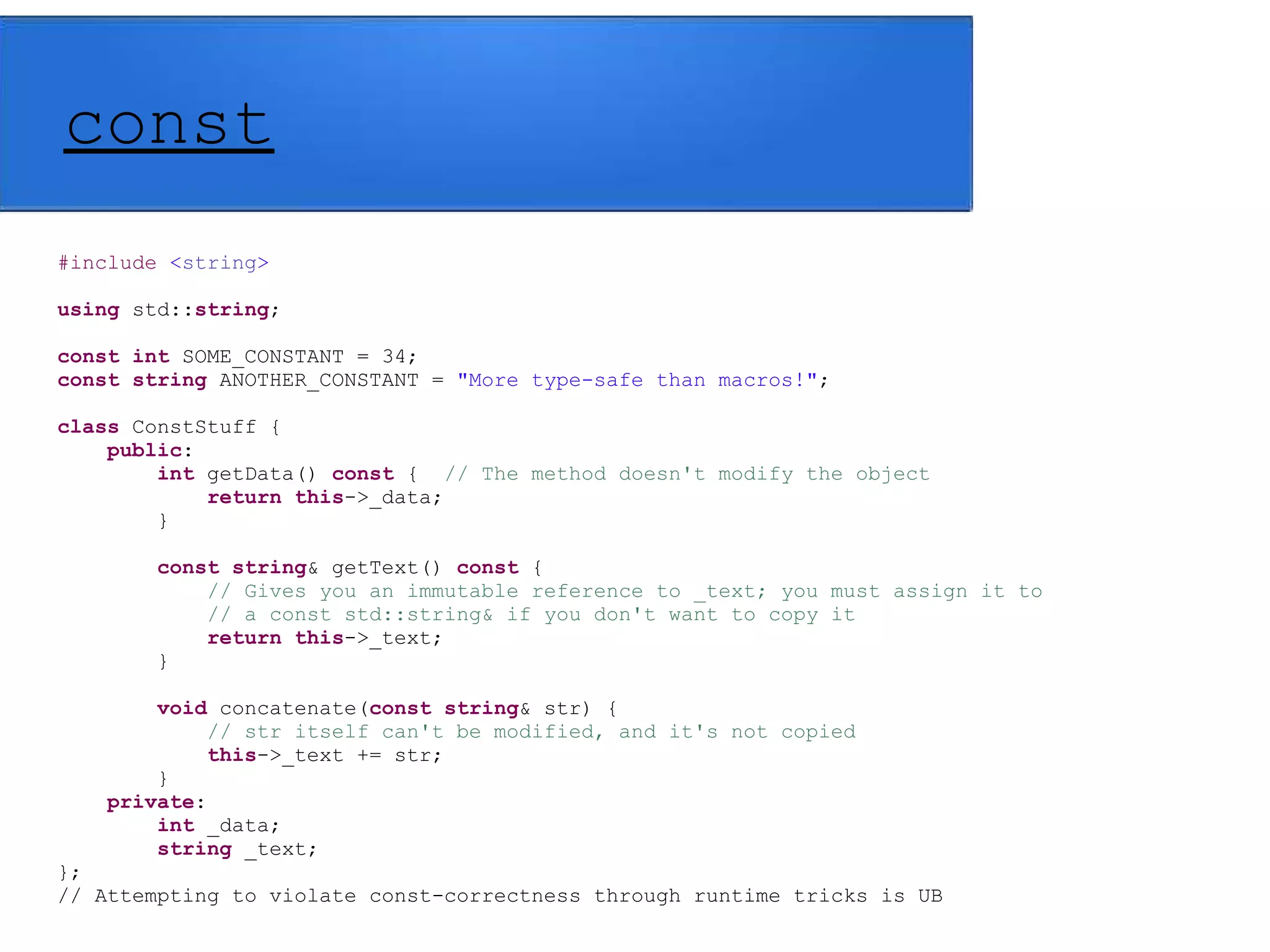 const
#include <string>
using std::string;
const int SOME_CONSTANT = 34;
const string ANOTHER_CONSTANT = "More type-safe than macros!";
class ConstStuff {
public:
int getData() const { // The method doesn't modify the object
return this->_data;
}
const string& getText() const {
// Gives you an immutable reference to _text; you must assign it to
// a const std::string& if you don't want to copy it
return this->_text;
}
void concatenate(const string& str) {
// str itself can't be modified, and it's not copied
this->_text += str;
}
private:
int _data;
string _text;
};
// Attempting to violate const-correctness through runtime tricks is UB
 