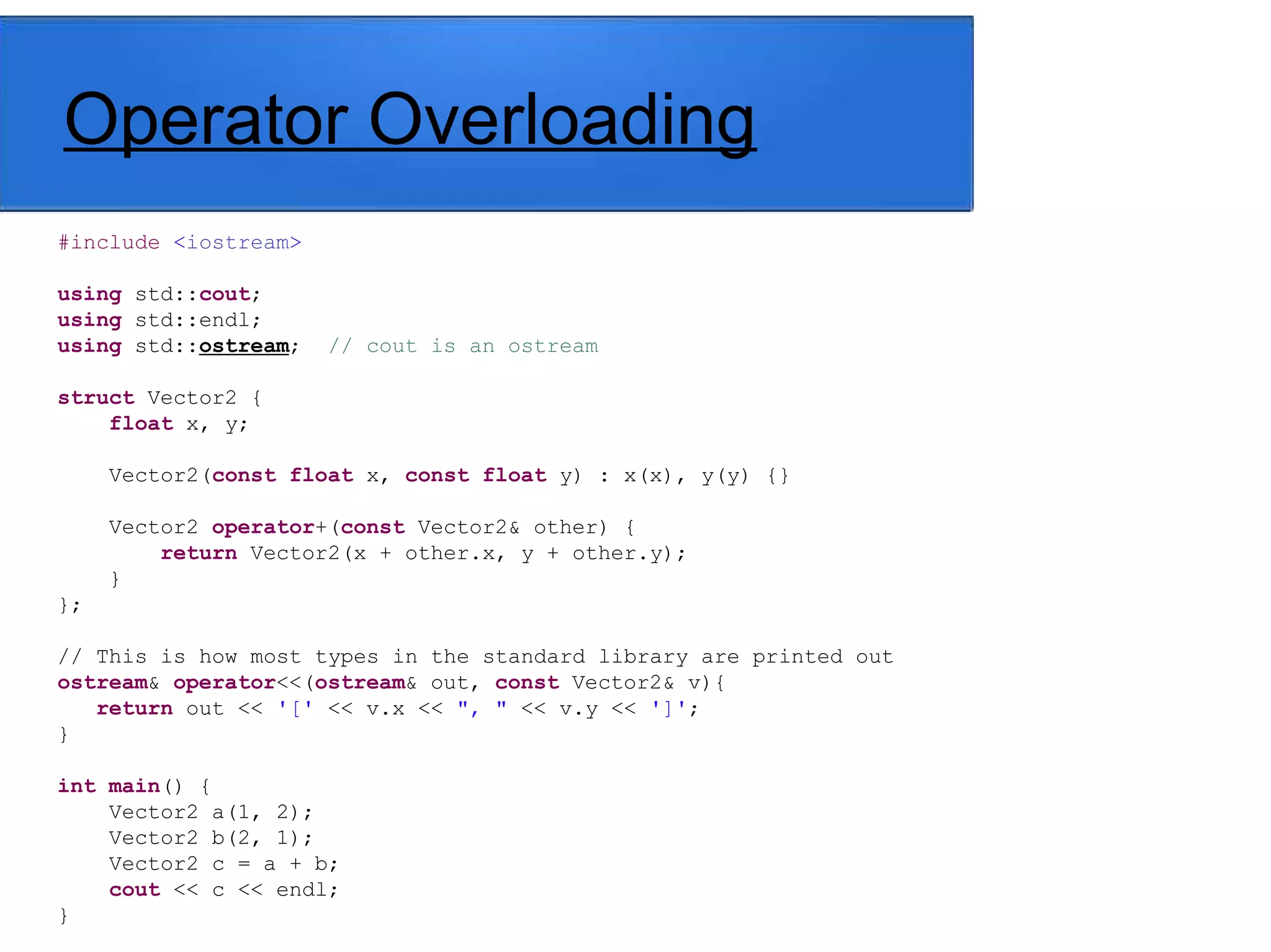 Operator Overloading
#include <iostream>
using std::cout;
using std::endl;
using std::ostream; // cout is an ostream
struct Vector2 {
float x, y;
Vector2(const float x, const float y) : x(x), y(y) {}
Vector2 operator+(const Vector2& other) {
return Vector2(x + other.x, y + other.y);
}
};
// This is how most types in the standard library are printed out
ostream& operator<<(ostream& out, const Vector2& v){
return out << '[' << v.x << ", " << v.y << ']';
}
int main() {
Vector2 a(1, 2);
Vector2 b(2, 1);
Vector2 c = a + b;
cout << c << endl;
}
 