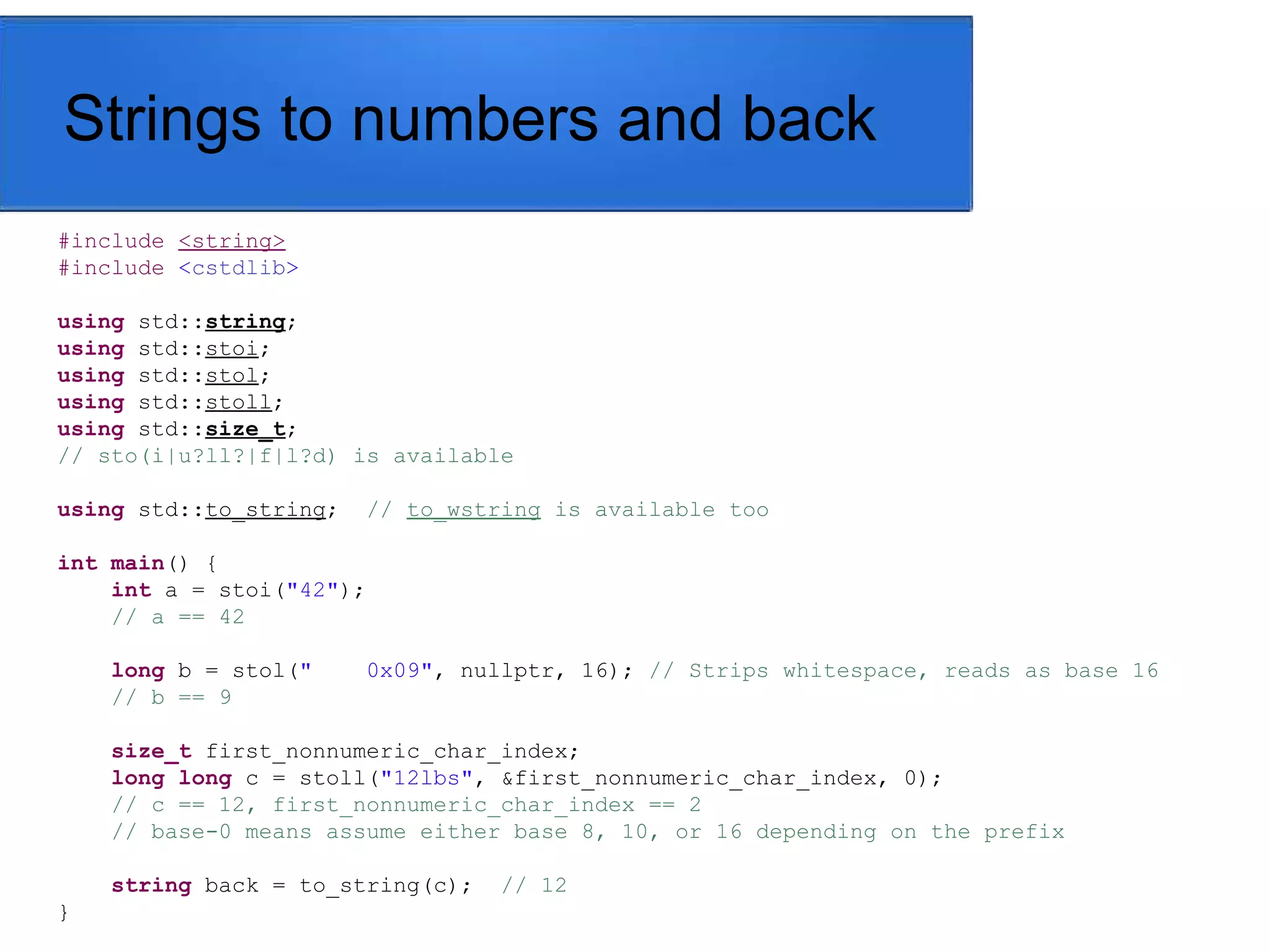 Strings to numbers and back
#include <string>
#include <cstdlib>
using std::string;
using std::stoi;
using std::stol;
using std::stoll;
using std::size_t;
// sto(i|u?ll?|f|l?d) is available
using std::to_string; // to_wstring is available too
int main() {
int a = stoi("42");
// a == 42
long b = stol(" 0x09", nullptr, 16); // Strips whitespace, reads as base 16
// b == 9
size_t first_nonnumeric_char_index;
long long c = stoll("12lbs", &first_nonnumeric_char_index, 0);
// c == 12, first_nonnumeric_char_index == 2
// base-0 means assume either base 8, 10, or 16 depending on the prefix
string back = to_string(c); // 12
}
 