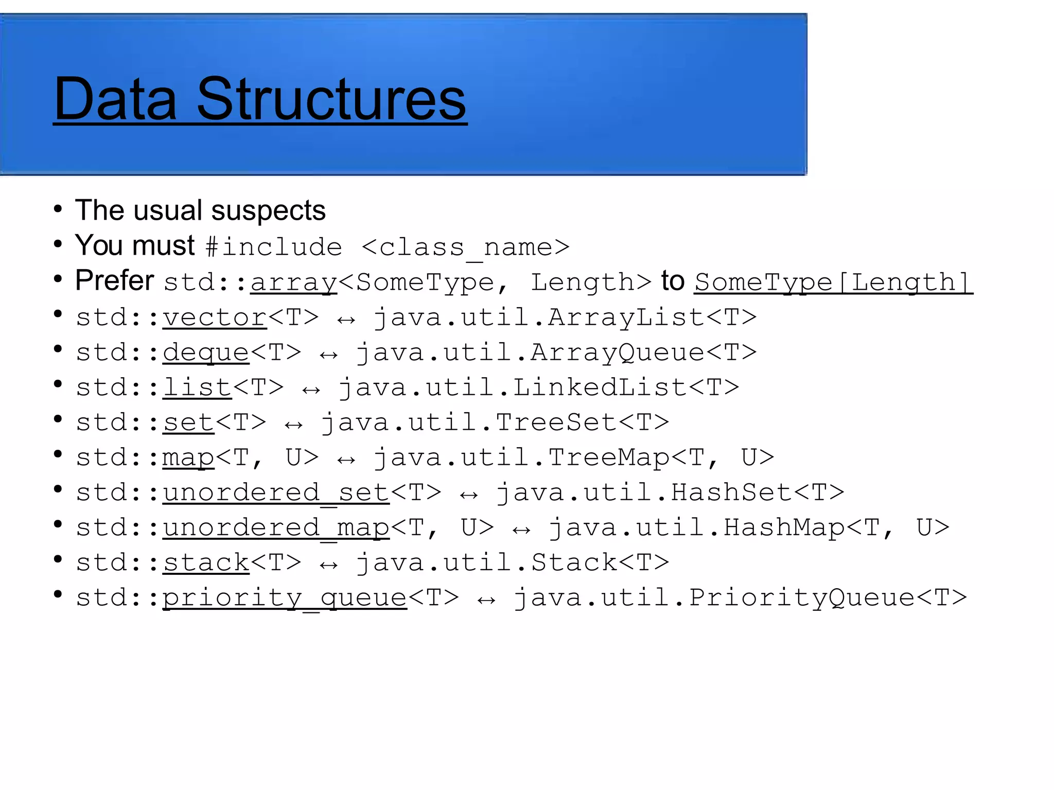 Data Structures
●
The usual suspects
●
You must #include <class_name>
●
Prefer std::array<SomeType, Length> to SomeType[Length]
●
std::vector<T> ↔ java.util.ArrayList<T>
●
std::deque<T> ↔ java.util.ArrayQueue<T>
●
std::list<T> ↔ java.util.LinkedList<T>
●
std::set<T> ↔ java.util.TreeSet<T>
●
std::map<T, U> ↔ java.util.TreeMap<T, U>
●
std::unordered_set<T> ↔ java.util.HashSet<T>
●
std::unordered_map<T, U> ↔ java.util.HashMap<T, U>
●
std::stack<T> ↔ java.util.Stack<T>
●
std::priority_queue<T> ↔ java.util.PriorityQueue<T>
 