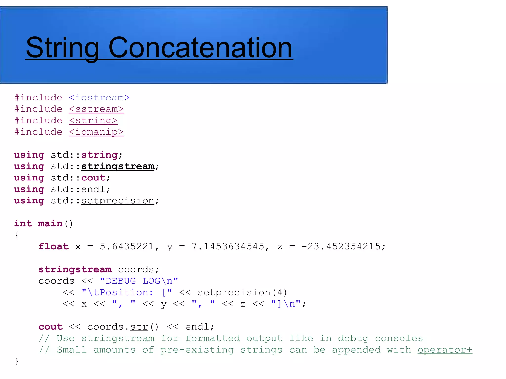 String Concatenation
#include <iostream>
#include <sstream>
#include <string>
#include <iomanip>
using std::string;
using std::stringstream;
using std::cout;
using std::endl;
using std::setprecision;
int main()
{
float x = 5.6435221, y = 7.1453634545, z = -23.452354215;
stringstream coords;
coords << "DEBUG LOGn"
<< "tPosition: [" << setprecision(4)
<< x << ", " << y << ", " << z << "]n";
cout << coords.str() << endl;
// Use stringstream for formatted output like in debug consoles
// Small amounts of pre-existing strings can be appended with operator+
}
 