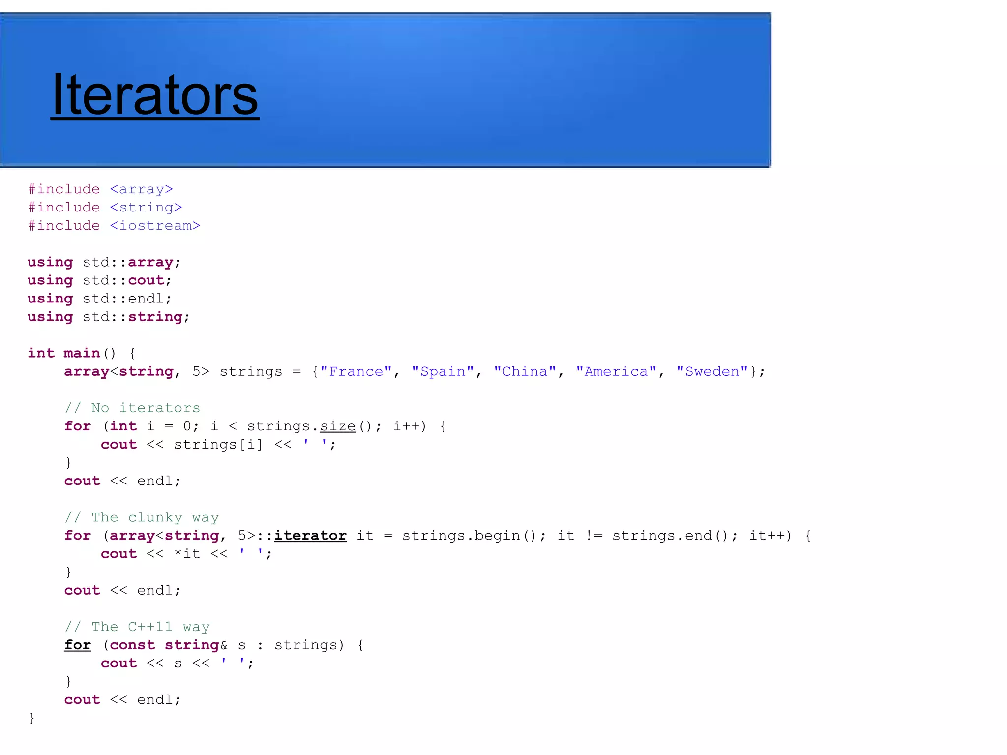 Iterators
#include <array>
#include <string>
#include <iostream>
using std::array;
using std::cout;
using std::endl;
using std::string;
int main() {
array<string, 5> strings = {"France", "Spain", "China", "America", "Sweden"};
// No iterators
for (int i = 0; i < strings.size(); i++) {
cout << strings[i] << ' ';
}
cout << endl;
// The clunky way
for (array<string, 5>::iterator it = strings.begin(); it != strings.end(); it++) {
cout << *it << ' ';
}
cout << endl;
// The C++11 way
for (const string& s : strings) {
cout << s << ' ';
}
cout << endl;
}
 