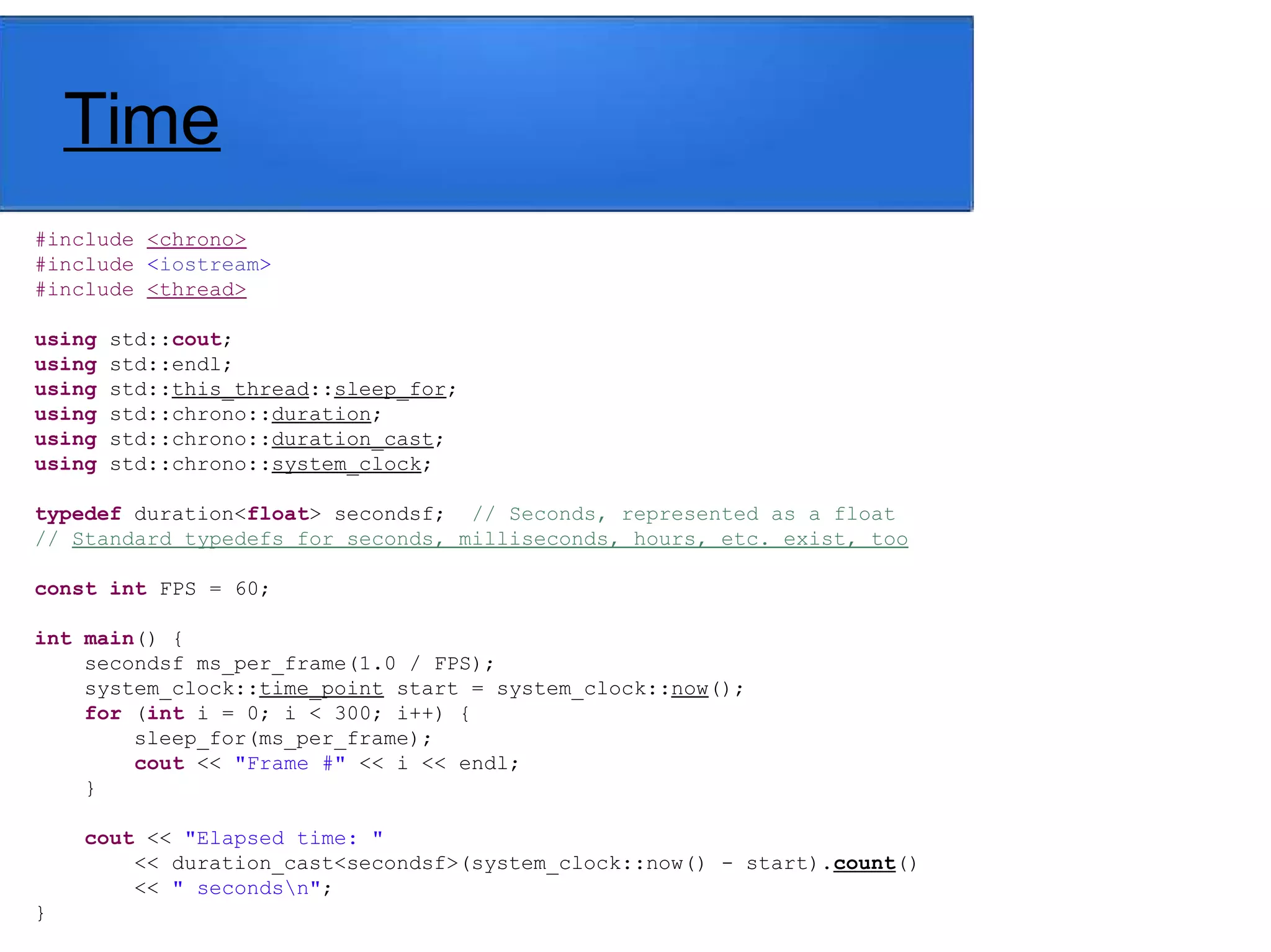 Time
#include <chrono>
#include <iostream>
#include <thread>
using std::cout;
using std::endl;
using std::this_thread::sleep_for;
using std::chrono::duration;
using std::chrono::duration_cast;
using std::chrono::system_clock;
typedef duration<float> secondsf; // Seconds, represented as a float
// Standard typedefs for seconds, milliseconds, hours, etc. exist, too
const int FPS = 60;
int main() {
secondsf ms_per_frame(1.0 / FPS);
system_clock::time_point start = system_clock::now();
for (int i = 0; i < 300; i++) {
sleep_for(ms_per_frame);
cout << "Frame #" << i << endl;
}
cout << "Elapsed time: "
<< duration_cast<secondsf>(system_clock::now() - start).count()
<< " secondsn";
}
 
