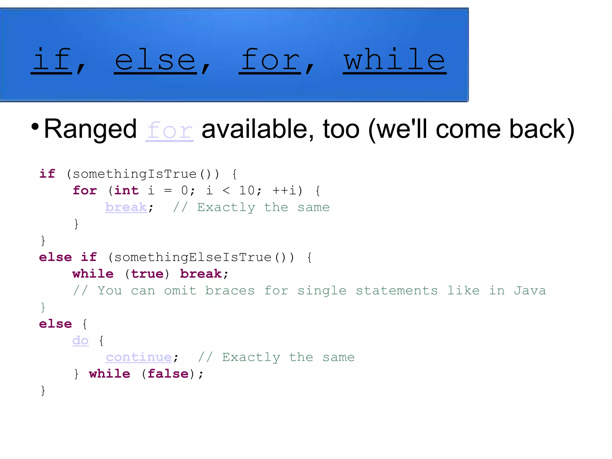 if, else, for, while

Ranged for available, too (we'll come back)
if (somethingIsTrue()) {
for (int i = 0; i < 10; ++i) {
break; // Exactly the same
}
}
else if (somethingElseIsTrue()) {
while (true) break;
// You can omit braces for single statements like in Java
}
else {
do {
continue; // Exactly the same
} while (false);
}
 