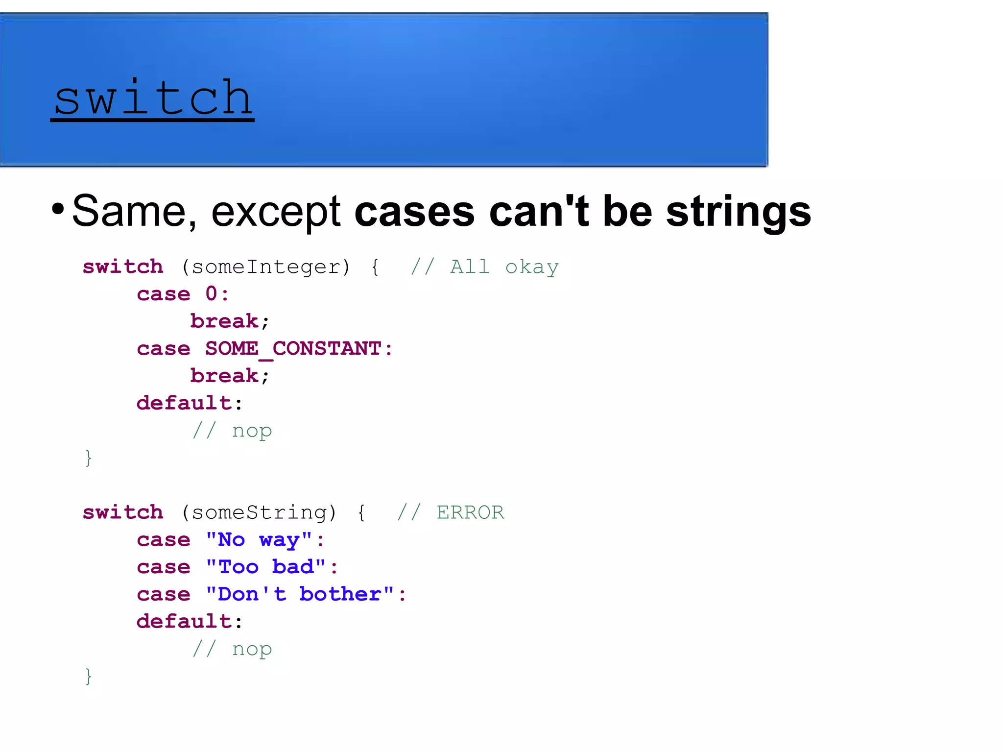 switch
●
Same, except cases can't be strings
switch (someInteger) { // All okay
case 0:
break;
case SOME_CONSTANT:
break;
default:
// nop
}
switch (someString) { // ERROR
case "No way":
case "Too bad":
case "Don't bother":
default:
// nop
}
 