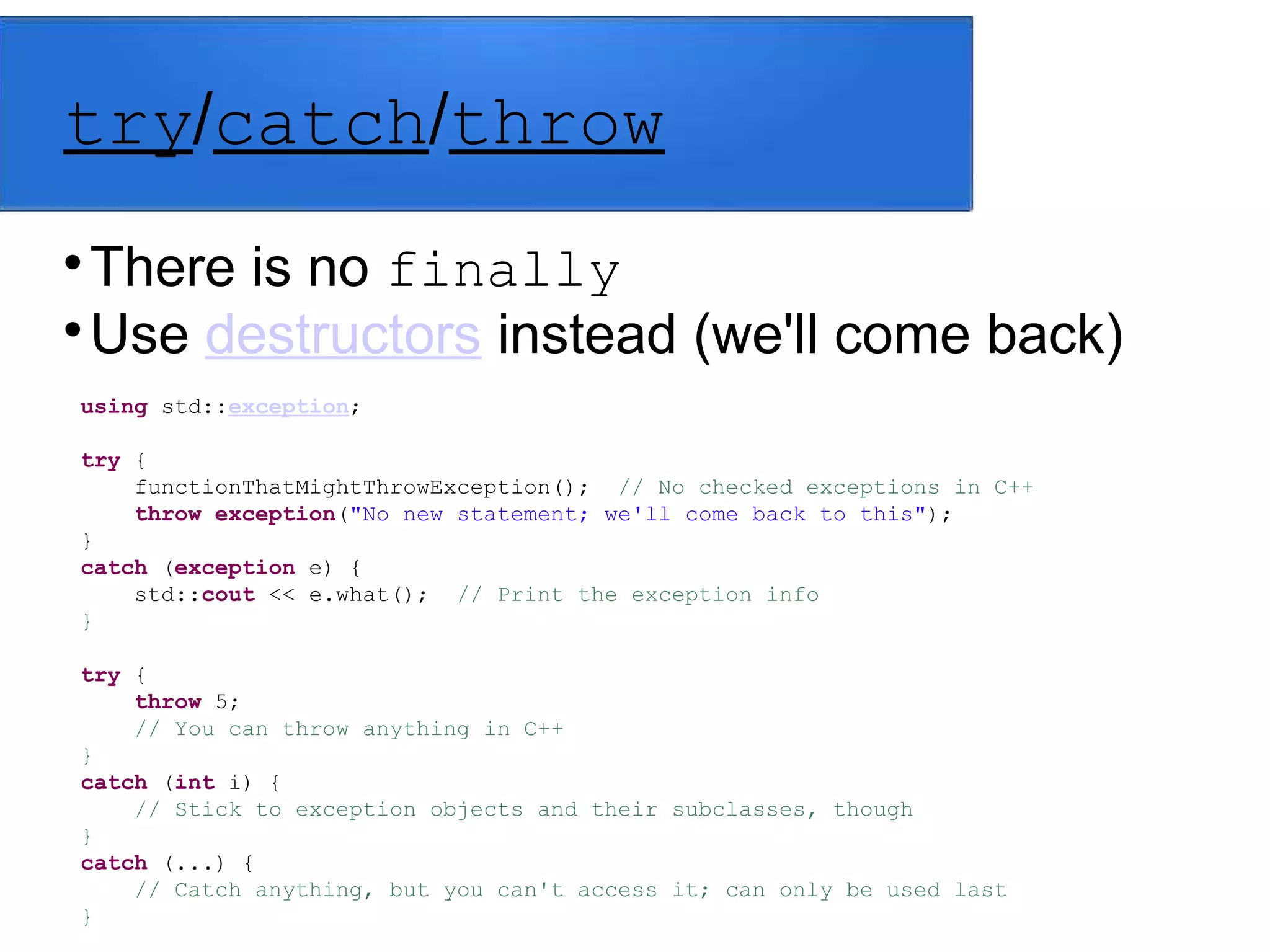 try/catch/throw

There is no finally

Use destructors instead (we'll come back)
using std::exception;
try {
functionThatMightThrowException(); // No checked exceptions in C++
throw exception("No new statement; we'll come back to this");
}
catch (exception e) {
std::cout << e.what(); // Print the exception info
}
try {
throw 5;
// You can throw anything in C++
}
catch (int i) {
// Stick to exception objects and their subclasses, though
}
catch (...) {
// Catch anything, but you can't access it; can only be used last
}
 