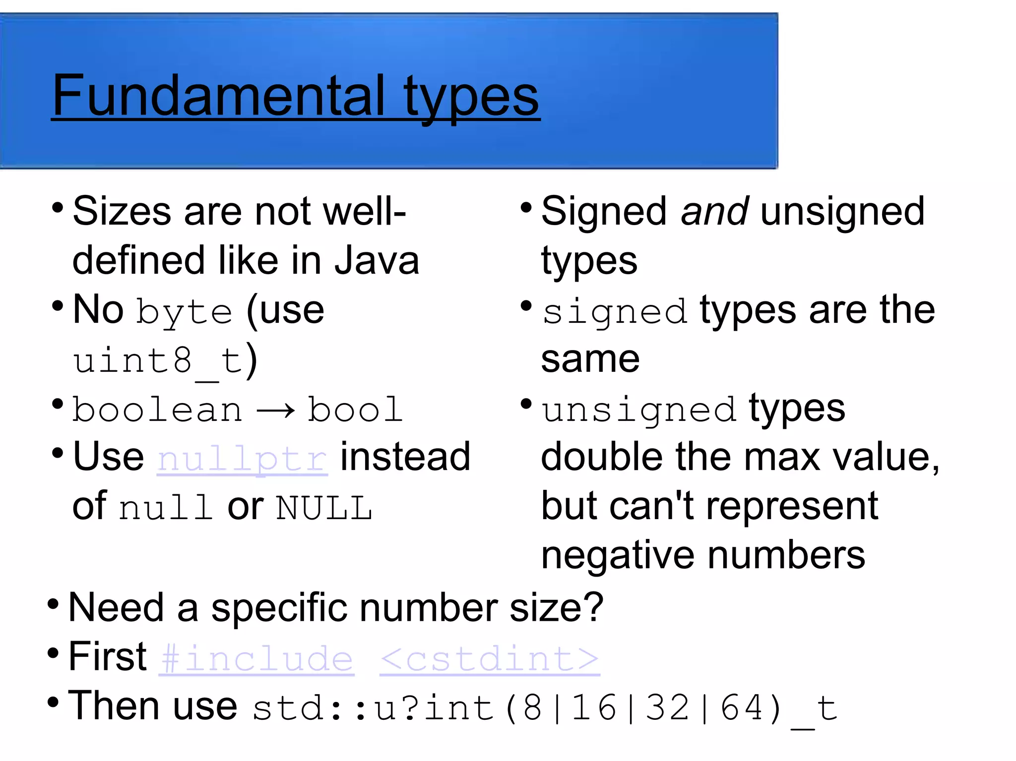 Fundamental types

Sizes are not well-
defined like in Java

No byte (use
uint8_t)

boolean → bool

Use nullptr instead
of null or NULL

Signed and unsigned
types

signed types are the
same

unsigned types
double the max value,
but can't represent
negative numbers

Need a specific number size?

First #include <cstdint>

Then use std::u?int(8|16|32|64)_t
 