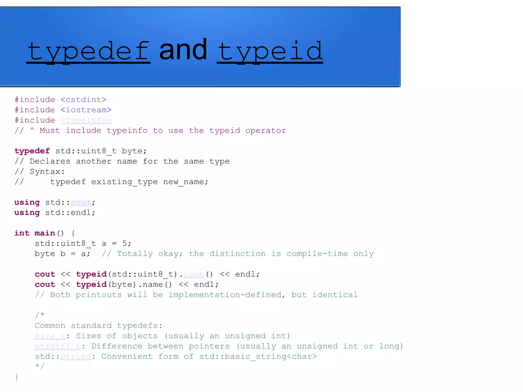 typedef and typeid
#include <cstdint>
#include <iostream>
#include <typeinfo>
// ^ Must include typeinfo to use the typeid operator
typedef std::uint8_t byte;
// Declares another name for the same type
// Syntax:
// typedef existing_type new_name;
using std::cout;
using std::endl;
int main() {
std::uint8_t a = 5;
byte b = a; // Totally okay; the distinction is compile-time only
cout << typeid(std::uint8_t).name() << endl;
cout << typeid(byte).name() << endl;
// Both printouts will be implementation-defined, but identical
/*
Common standard typedefs:
size_t: Sizes of objects (usually an unsigned int)
ptrdiff_t: Difference between pointers (usually an unsigned int or long)
std::string: Convenient form of std::basic_string<char>
*/
}
 