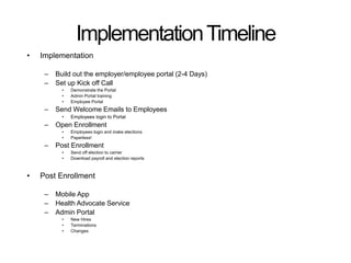 Implementation Timeline 
• Implementation 
– Build out the employer/employee portal (2-4 Days) 
– Set up Kick off Call 
• Demonstrate the Portal 
• Admin Portal training 
• Employee Portal 
– Send Welcome Emails to Employees 
• Employees login to Portal 
– Open Enrollment 
• Employees login and make elections 
• Paperless! 
– Post Enrollment 
• Send off election to carrier 
• Download payroll and election reports 
• Post Enrollment 
– Mobile App 
– Health Advocate Service 
– Admin Portal 
• New Hires 
• Terminations 
• Changes 
 