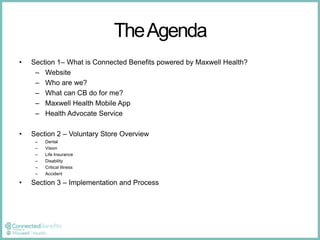 The Agenda 
• Section 1– What is Connected Benefits powered by Maxwell Health? 
– Website 
– Who are we? 
– What can CB do for me? 
– Maxwell Health Mobile App 
– Health Advocate Service 
• Section 2 – Voluntary Store Overview 
– Dental 
– Vision 
– Life Insurance 
– Disability 
– Critical Illness 
– Accident 
• Section 3 – Implementation and Process 
 