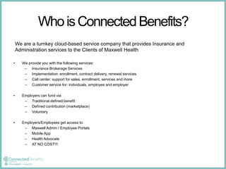 Who is Connected Benefits? 
We are a turnkey cloud-based service company that provides Insurance and 
Administration services to the Clients of Maxwell Health 
• We provide you with the following services: 
– Insurance Brokerage Services 
– Implementation: enrollment, contract delivery, renewal services 
– Call center: support for sales, enrollment, services and more 
– Customer service for: individuals, employee and employer 
• Employers can fund via: 
– Traditional defined benefit 
– Defined contribution (marketplace) 
– Voluntary 
• Employers/Employees get access to: 
– Maxwell Admin / Employee Portals 
– Mobile App 
– Health Advocate 
– AT NO COST!!! 
 