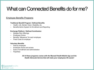 What can Connected Benefits do for me? 
Employee Benefits Programs 
Traditional Benefit Program / Defined Benefits 
– Health, Life, Dental, Vision, Disability, etc. 
– Benefits Admin System for Enrollment and Reporting 
Exchange Platform / Defined Contribution 
– Multiple Plan Offerings 
– Employee Choice 
– Benefits “Allowance” for each employee 
– Fixed Costs for employer 
Voluntary Benefits 
– Paid by employee 
– Employee choice and access 
– Ease of enrollment and administration 
– Paperless 
All of these programs comes with the Maxwell Health Mobile App and the 
Health Advocate Service that will make your employees life easier! 
 