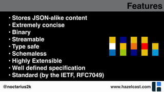 www.hazelcast.com@noctarius2k
Features
• Stores JSON-alike content
• Extremely concise
• Binary
• Streamable
• Type safe
• Schemaless
• Highly Extensible
• Well deﬁned speciﬁcation
• Standard (by the IETF, RFC7049)
 