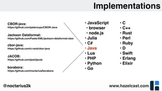 www.hazelcast.com@noctarius2k
Implementations
• JavaScript
• browser
• node.js
• Julia
• C#
• Java
• Lua
• PHP
• Python
• Go
• C
• C++
• Rust
• Perl
• Ruby
• D
• Swift
• Erlang
• Elixir
CBOR-java: 
https://github.com/peteroupc/CBOR-Java
Jackson Dataformat:
https://github.com/FasterXML/jackson-dataformat-cbor
cbor-java:
https://github.com/c-rack/cbor-java
JACOB:
https://github.com/jawi/jacob
borabora:
https://github.com/noctarius/borabora
 