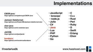www.hazelcast.com@noctarius2k
Implementations
• JavaScript
• browser
• node.js
• Julia
• C#
• Java
• Lua
• PHP
• Python
• Go
• C
• C++
• Rust
• Perl
• Ruby
• D
• Swift
• Erlang
• Elixir
CBOR-java: 
https://github.com/peteroupc/CBOR-Java
Jackson Dataformat:
https://github.com/FasterXML/jackson-dataformat-cbor
cbor-java:
https://github.com/c-rack/cbor-java
JACOB:
https://github.com/jawi/jacob
borabora:
https://github.com/noctarius/borabora
 