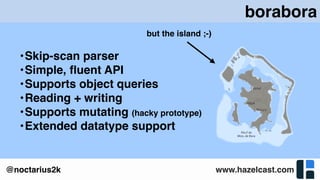 www.hazelcast.com@noctarius2k
borabora
•Skip-scan parser
•Simple, ﬂuent API
•Supports object queries
•Reading + writing
•Supports mutating (hacky prototype)
•Extended datatype support
but the island ;-)
 