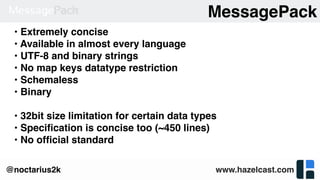 www.hazelcast.com@noctarius2k
MessagePack
• Extremely concise
• Available in almost every language
• UTF-8 and binary strings
• No map keys datatype restriction
• Schemaless
• Binary
• 32bit size limitation for certain data types
• Speciﬁcation is concise too (~450 lines)
• No ofﬁcial standard
 