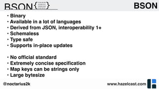 www.hazelcast.com@noctarius2k
• Binary
• Available in a lot of languages
• Derived from JSON, interoperability 1+
• Schemaless
• Type safe
• Supports in-place updates
• No ofﬁcial standard
• Extremely concise speciﬁcation
• Map keys can be strings only
• Large bytesize
BSON
 