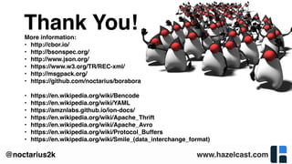 www.hazelcast.com@noctarius2k
More information:
• http://cbor.io/
• http://bsonspec.org/
• http://www.json.org/
• https://www.w3.org/TR/REC-xml/
• http://msgpack.org/
• https://github.com/noctarius/borabora
• https://en.wikipedia.org/wiki/Bencode
• https://en.wikipedia.org/wiki/YAML
• https://amznlabs.github.io/ion-docs/
• https://en.wikipedia.org/wiki/Apache_Thrift
• https://en.wikipedia.org/wiki/Apache_Avro
• https://en.wikipedia.org/wiki/Protocol_Buffers
• https://en.wikipedia.org/wiki/Smile_(data_interchange_format)
Thank You!
 
