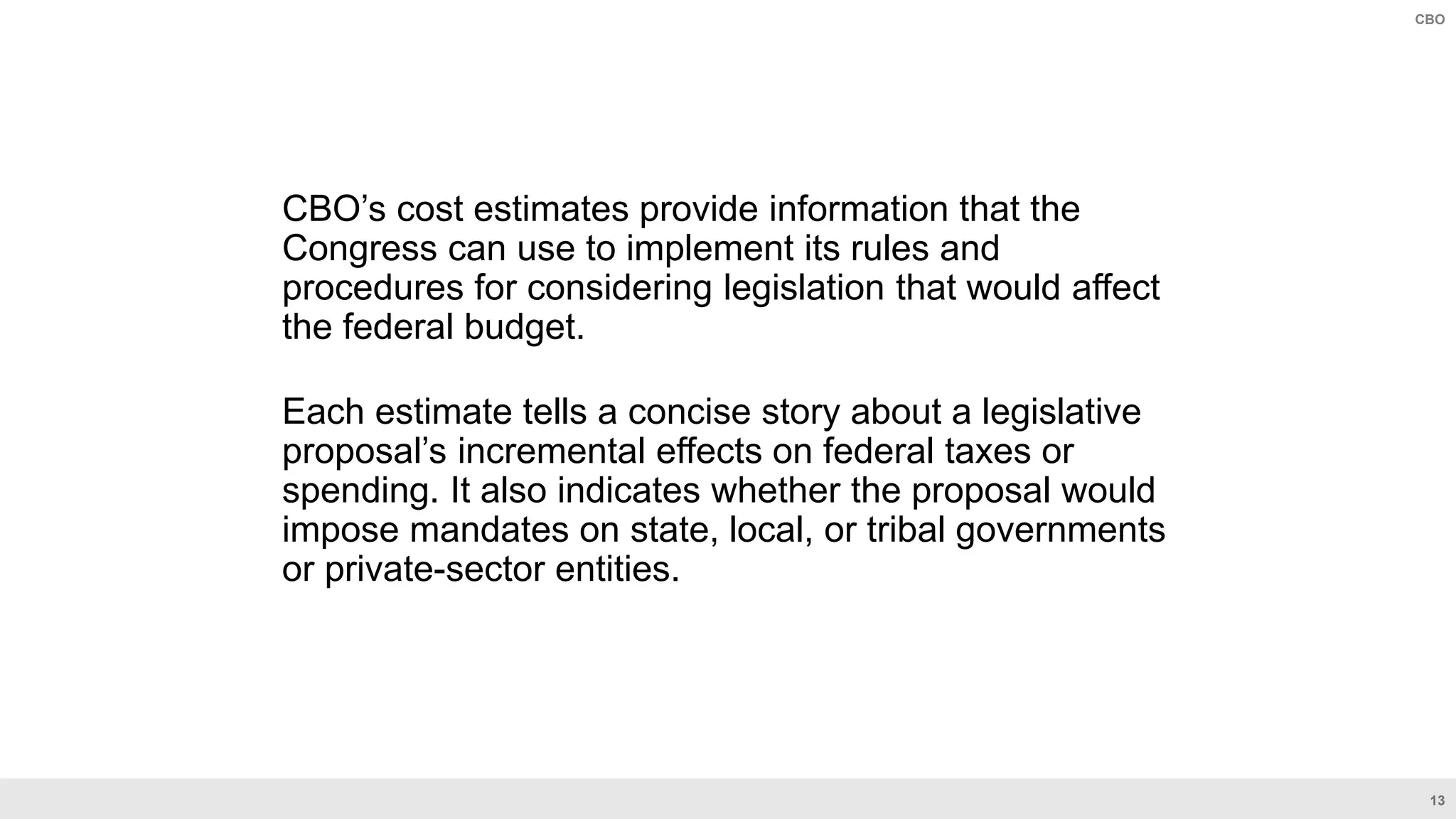 13
CBO
CBO’s cost estimates provide information that the
Congress can use to implement its rules and
procedures for considering legislation that would affect
the federal budget.
Each estimate tells a concise story about a legislative
proposal’s incremental effects on federal taxes or
spending. It also indicates whether the proposal would
impose mandates on state, local, or tribal governments
or private-sector entities.
 