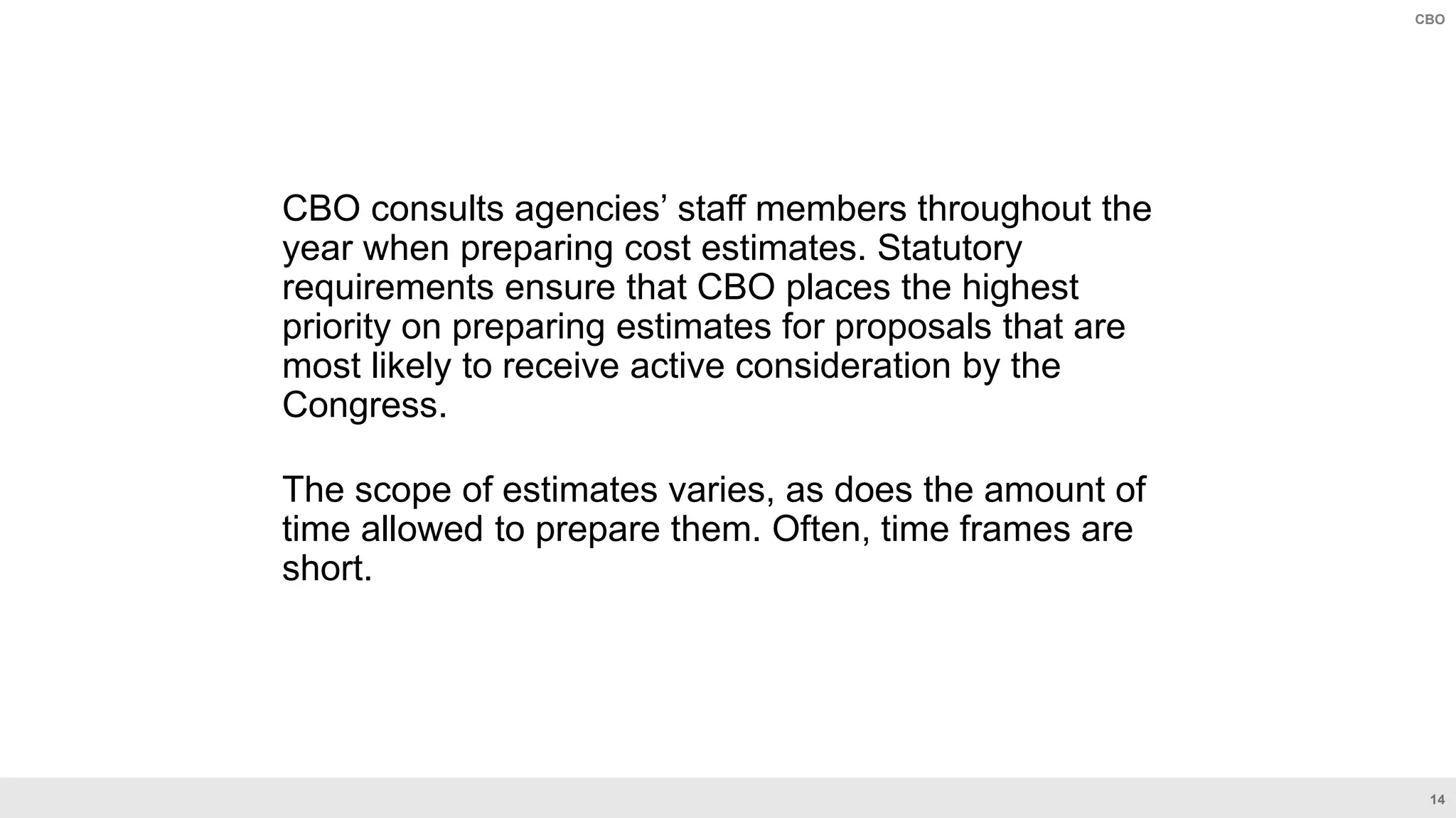 14
CBO
CBO consults agencies’ staff members throughout the
year when preparing cost estimates. Statutory
requirements ensure that CBO places the highest
priority on preparing estimates for proposals that are
most likely to receive active consideration by the
Congress.
The scope of estimates varies, as does the amount of
time allowed to prepare them. Often, time frames are
short.
 
