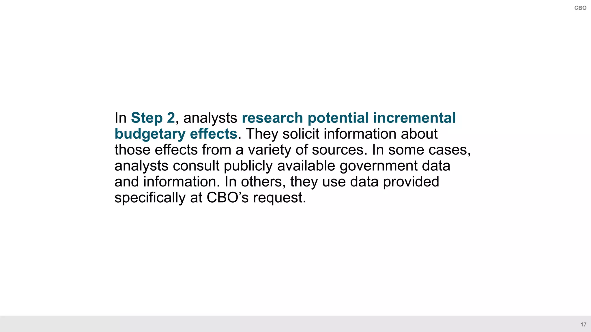 17
CBO
In Step 2, analysts research potential incremental
budgetary effects. They solicit information about
those effects from a variety of sources. In some cases,
analysts consult publicly available government data
and information. In others, they use data provided
specifically at CBO’s request.
 
