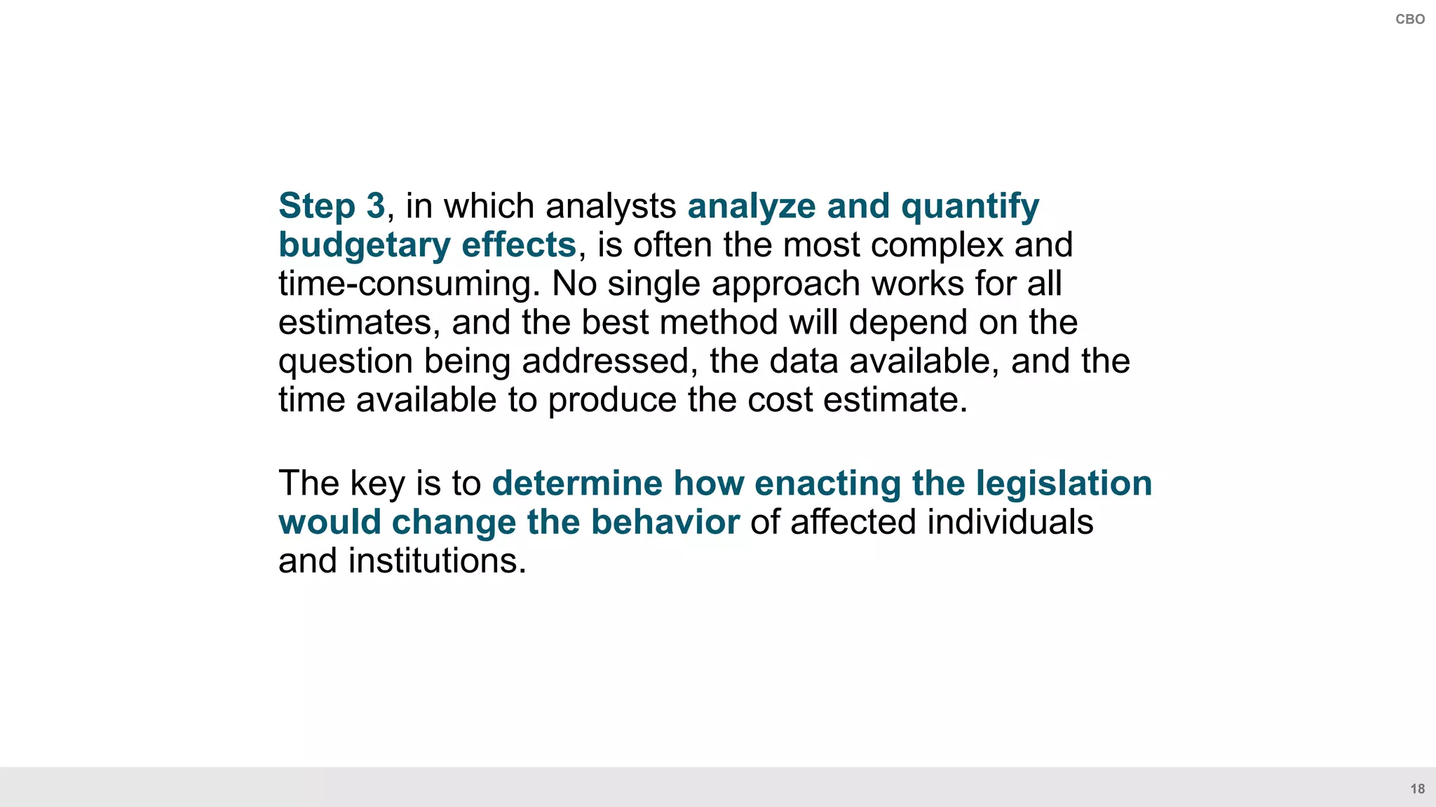 18
CBO
Step 3, in which analysts analyze and quantify
budgetary effects, is often the most complex and
time-consuming. No single approach works for all
estimates, and the best method will depend on the
question being addressed, the data available, and the
time available to produce the cost estimate.
The key is to determine how enacting the legislation
would change the behavior of affected individuals
and institutions.
 