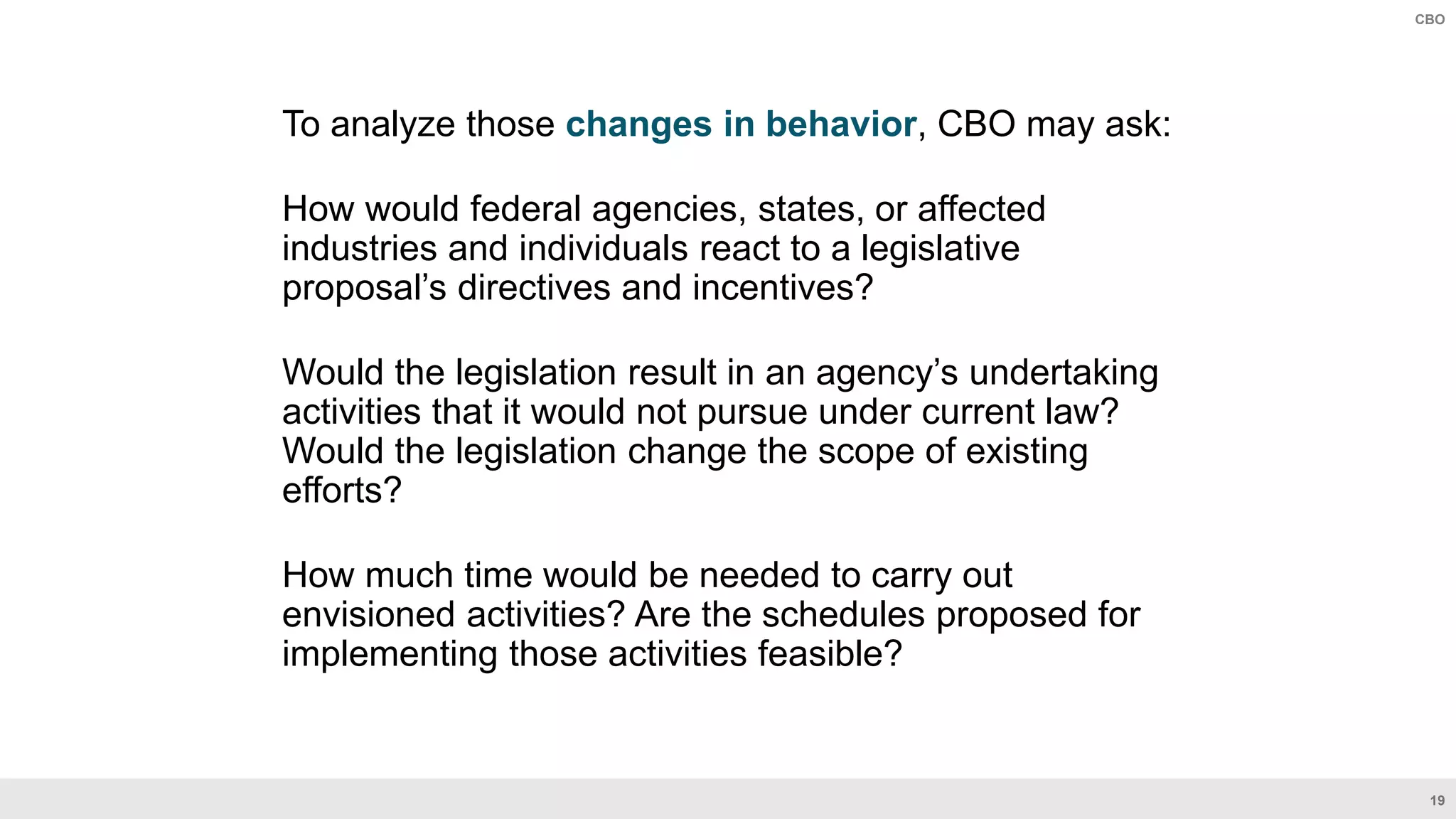 19
CBO
To analyze those changes in behavior, CBO may ask:
How would federal agencies, states, or affected
industries and individuals react to a legislative
proposal’s directives and incentives?
Would the legislation result in an agency’s undertaking
activities that it would not pursue under current law?
Would the legislation change the scope of existing
efforts?
How much time would be needed to carry out
envisioned activities? Are the schedules proposed for
implementing those activities feasible?
 