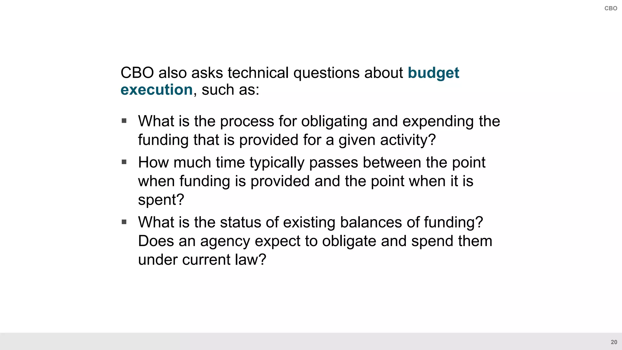 20
CBO
CBO also asks technical questions about budget
execution, such as:
 What is the process for obligating and expending the
funding that is provided for a given activity?
 How much time typically passes between the point
when funding is provided and the point when it is
spent?
 What is the status of existing balances of funding?
Does an agency expect to obligate and spend them
under current law?
 