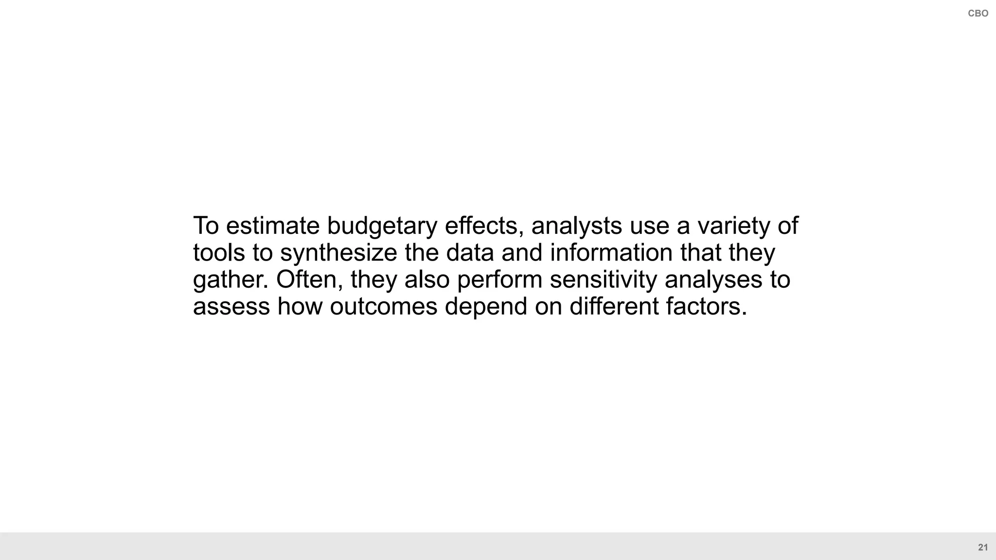 21
CBO
To estimate budgetary effects, analysts use a variety of
tools to synthesize the data and information that they
gather. Often, they also perform sensitivity analyses to
assess how outcomes depend on different factors.
 