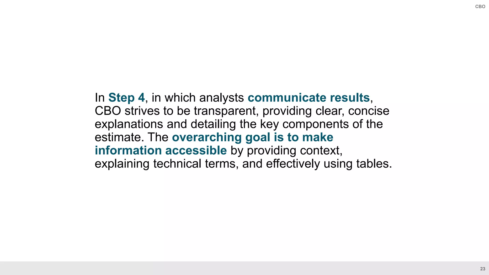 23
CBO
In Step 4, in which analysts communicate results,
CBO strives to be transparent, providing clear, concise
explanations and detailing the key components of the
estimate. The overarching goal is to make
information accessible by providing context,
explaining technical terms, and effectively using tables.
 