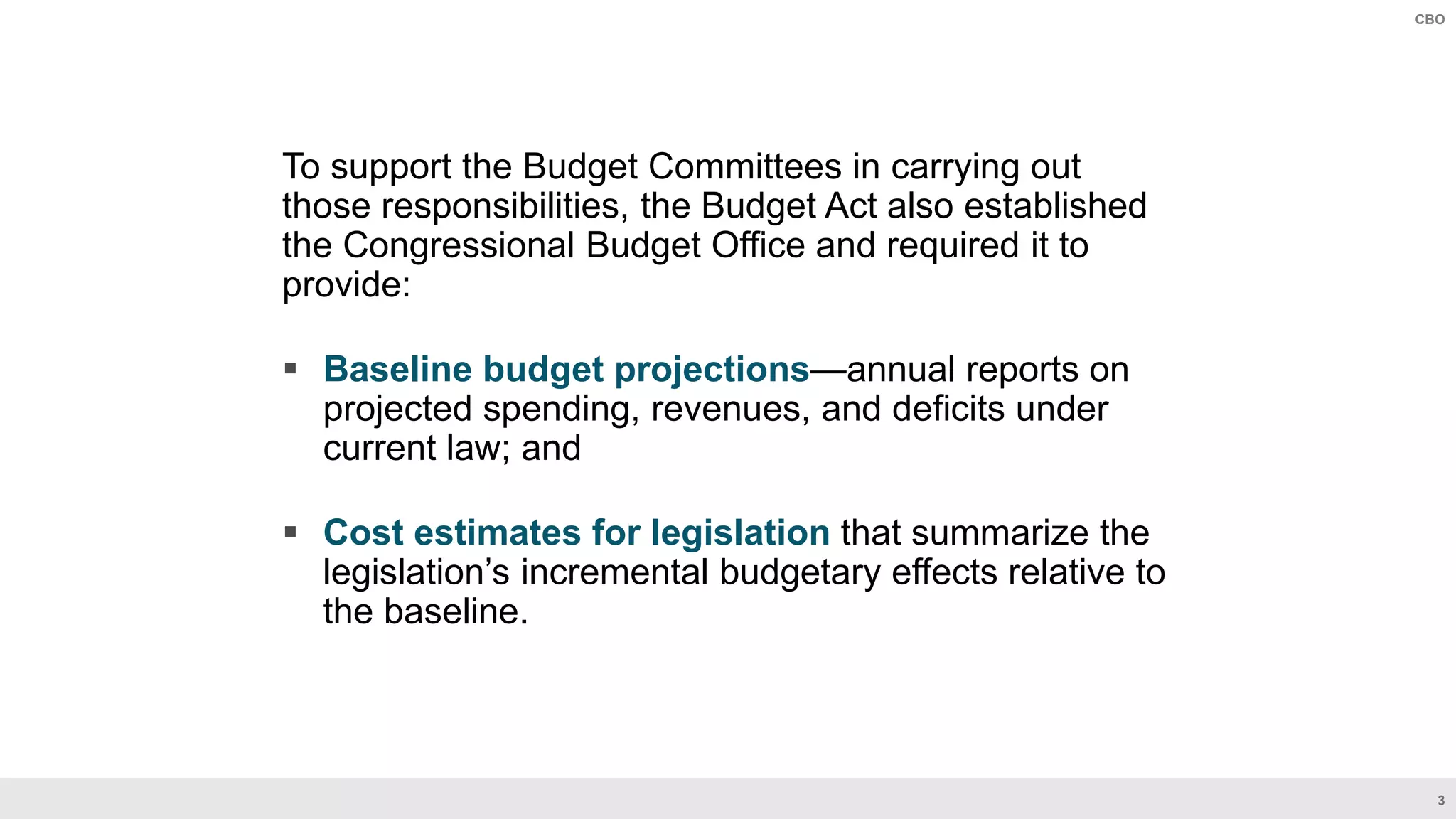 3
CBO
To support the Budget Committees in carrying out
those responsibilities, the Budget Act also established
the Congressional Budget Office and required it to
provide:
 Baseline budget projections—annual reports on
projected spending, revenues, and deficits under
current law; and
 Cost estimates for legislation that summarize the
legislation’s incremental budgetary effects relative to
the baseline.
 