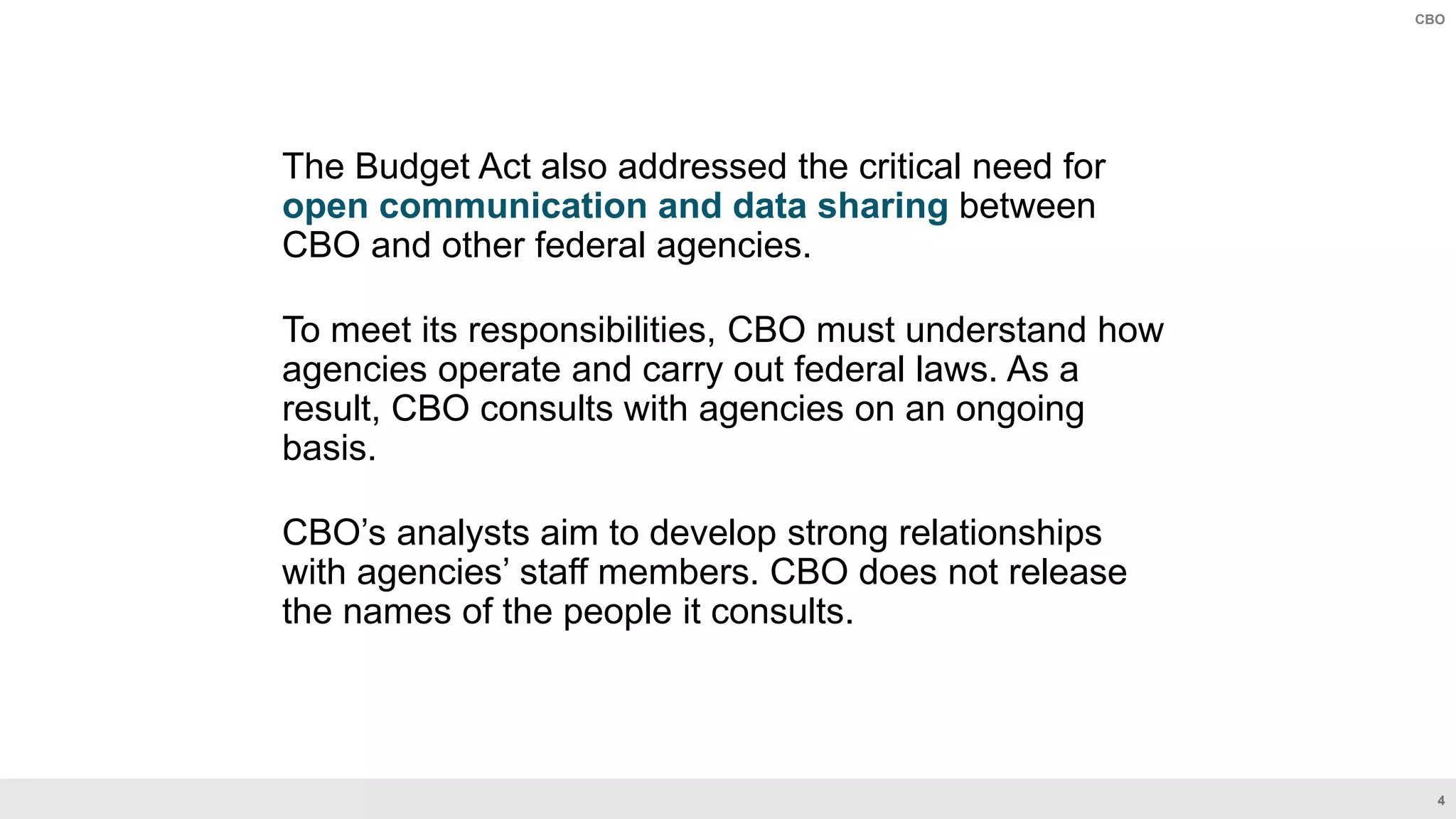 4
CBO
The Budget Act also addressed the critical need for
open communication and data sharing between
CBO and other federal agencies.
To meet its responsibilities, CBO must understand how
agencies operate and carry out federal laws. As a
result, CBO consults with agencies on an ongoing
basis.
CBO’s analysts aim to develop strong relationships
with agencies’ staff members. CBO does not release
the names of the people it consults.
 