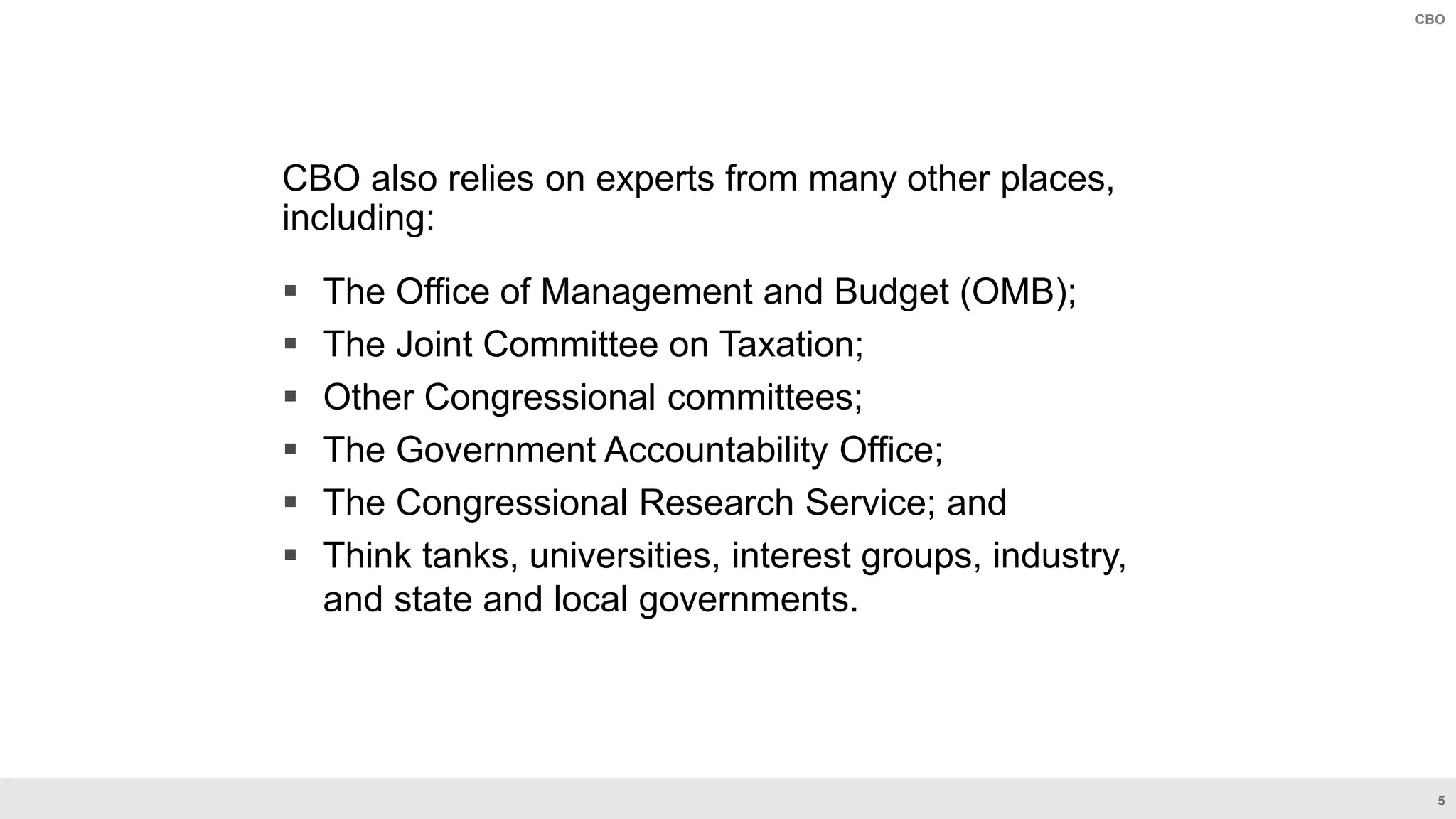 5
CBO
CBO also relies on experts from many other places,
including:
 The Office of Management and Budget (OMB);
 The Joint Committee on Taxation;
 Other Congressional committees;
 The Government Accountability Office;
 The Congressional Research Service; and
 Think tanks, universities, interest groups, industry,
and state and local governments.
 