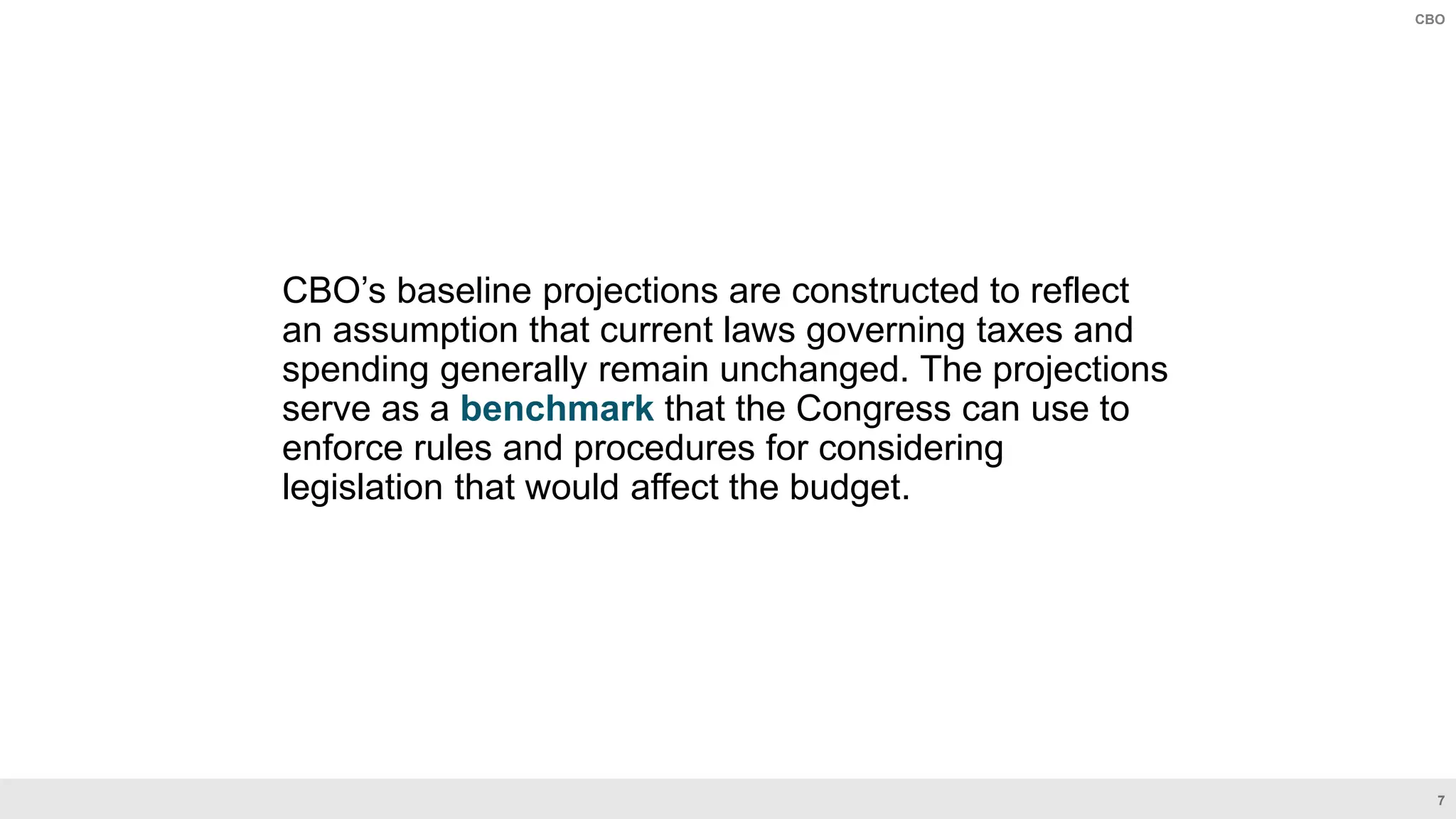 7
CBO
CBO’s baseline projections are constructed to reflect
an assumption that current laws governing taxes and
spending generally remain unchanged. The projections
serve as a benchmark that the Congress can use to
enforce rules and procedures for considering
legislation that would affect the budget.
 