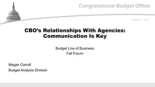 Congressional Budget Office
Budget Line of Business
Fall Forum
October 31, 2019
Megan Carroll
Budget Analysis Division
CBO’s Relationships With Agencies:
Communication Is Key
 